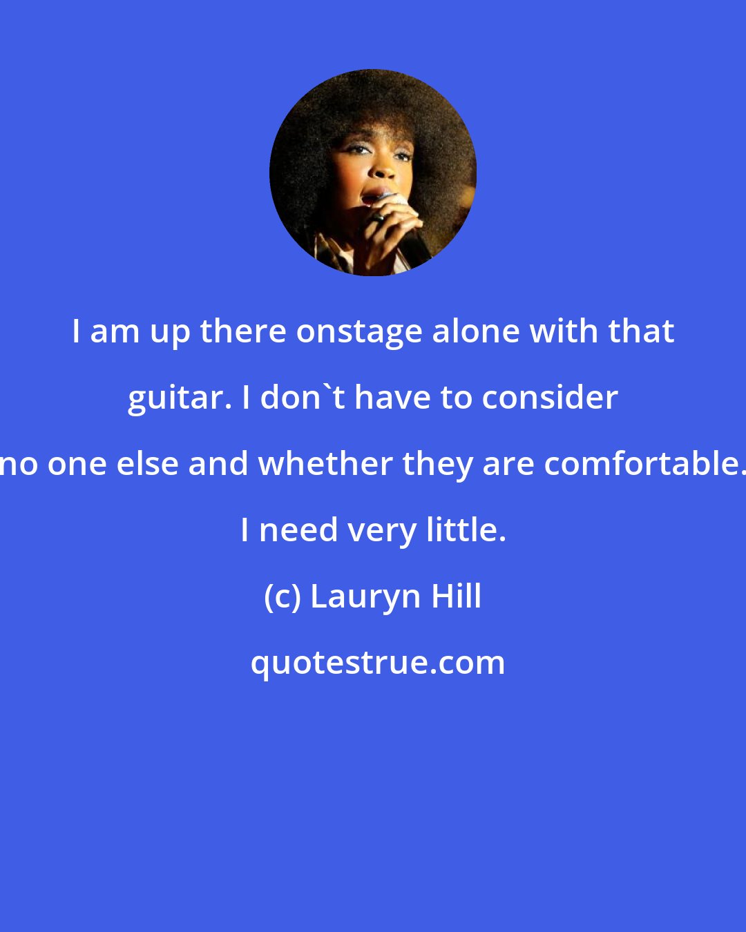 Lauryn Hill: I am up there onstage alone with that guitar. I don't have to consider no one else and whether they are comfortable. I need very little.