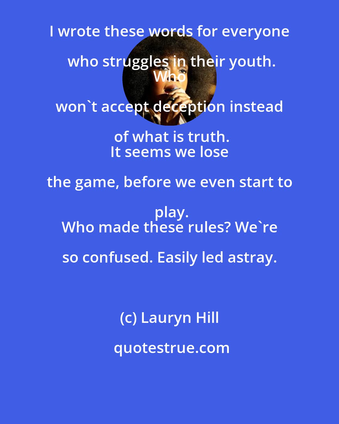 Lauryn Hill: I wrote these words for everyone who struggles in their youth.
 Who won't accept deception instead of what is truth.
 It seems we lose the game, before we even start to play.
 Who made these rules? We're so confused. Easily led astray.