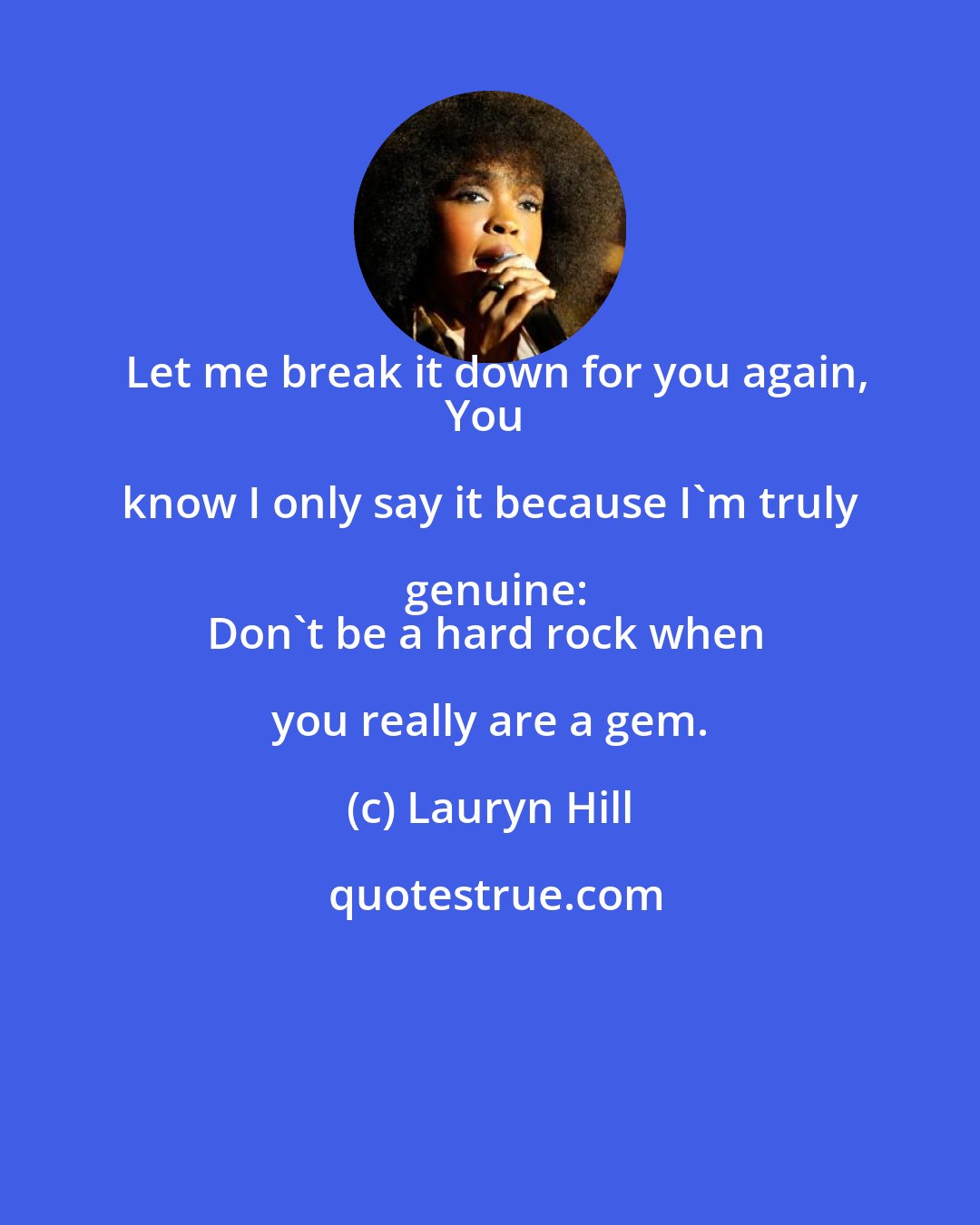 Lauryn Hill: Let me break it down for you again,
You know I only say it because I'm truly genuine:
Don't be a hard rock when you really are a gem.