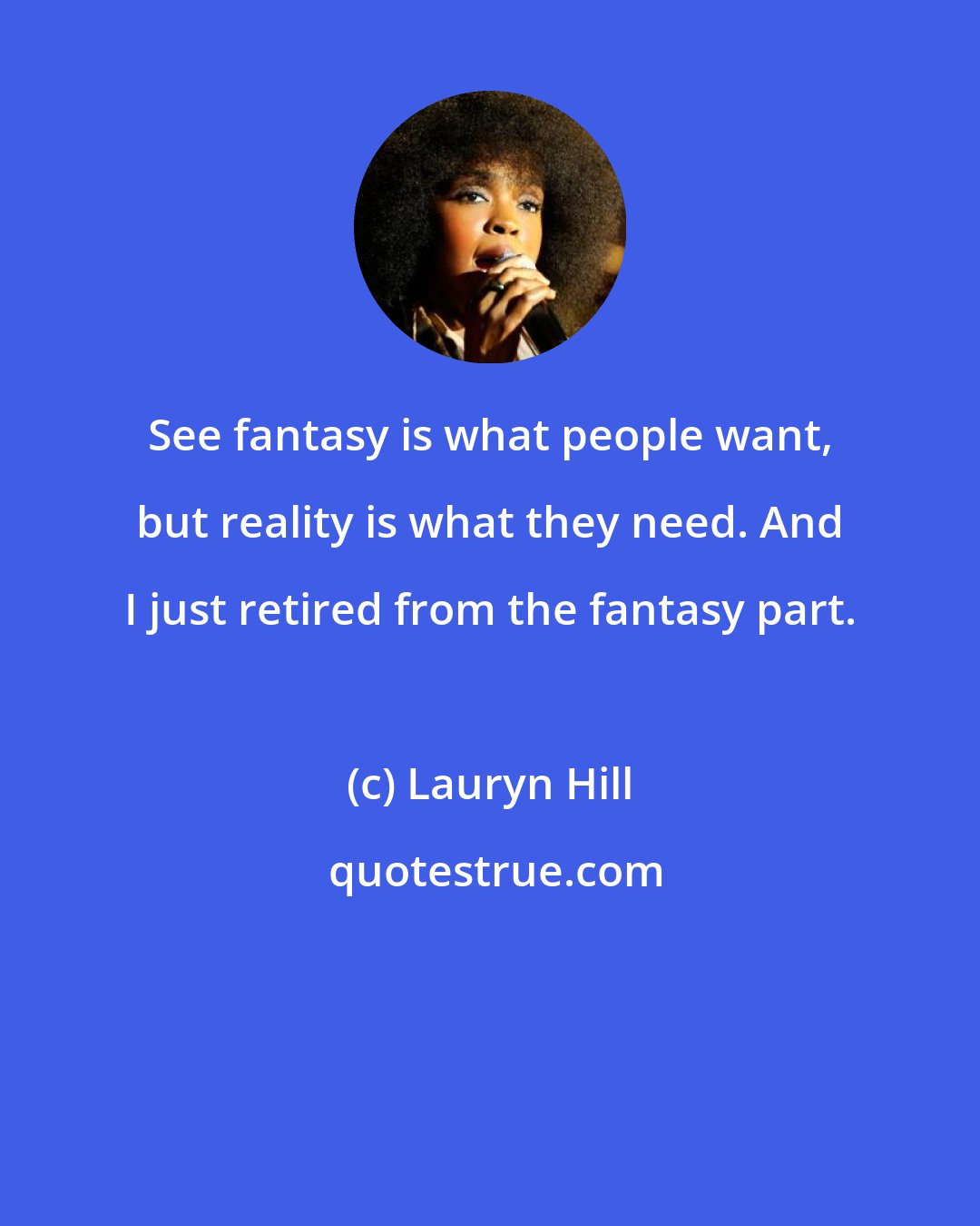 Lauryn Hill: See fantasy is what people want, but reality is what they need. And I just retired from the fantasy part.