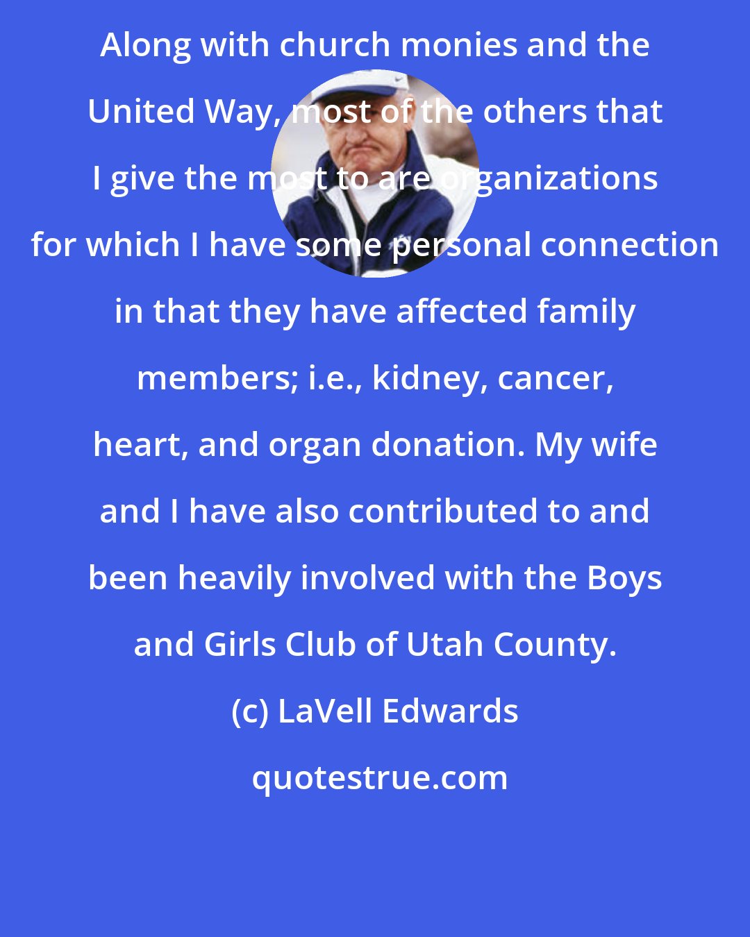 LaVell Edwards: Along with church monies and the United Way, most of the others that I give the most to are organizations for which I have some personal connection in that they have affected family members; i.e., kidney, cancer, heart, and organ donation. My wife and I have also contributed to and been heavily involved with the Boys and Girls Club of Utah County.