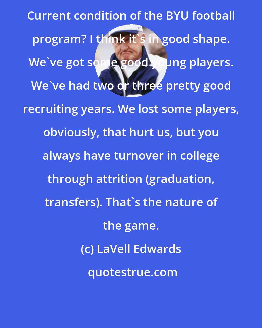 LaVell Edwards: Current condition of the BYU football program? I think it's in good shape. We've got some good young players. We've had two or three pretty good recruiting years. We lost some players, obviously, that hurt us, but you always have turnover in college through attrition (graduation, transfers). That's the nature of the game.