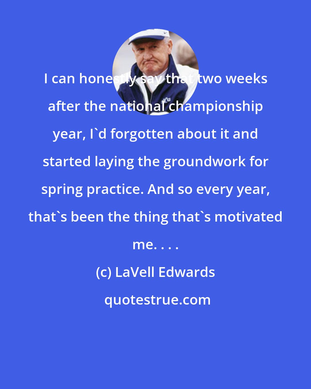 LaVell Edwards: I can honestly say that two weeks after the national championship year, I'd forgotten about it and started laying the groundwork for spring practice. And so every year, that's been the thing that's motivated me. . . .