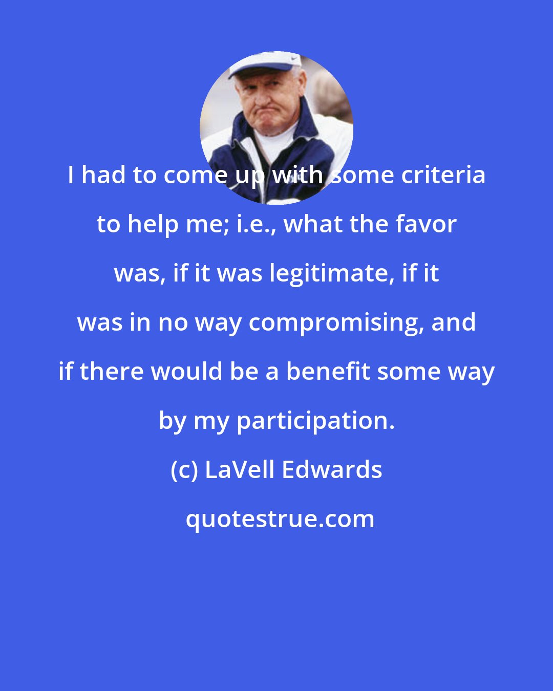 LaVell Edwards: I had to come up with some criteria to help me; i.e., what the favor was, if it was legitimate, if it was in no way compromising, and if there would be a benefit some way by my participation.