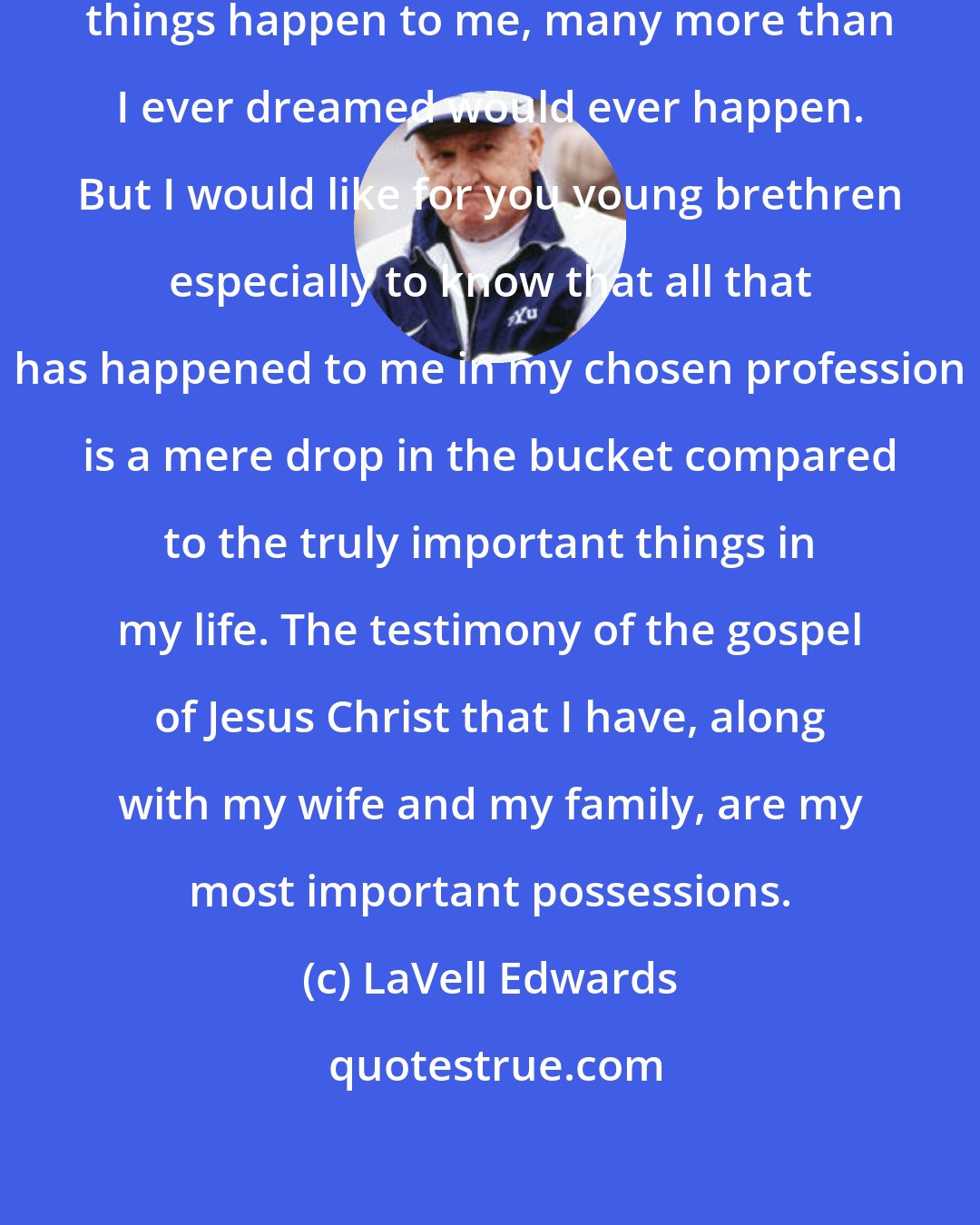 LaVell Edwards: In my career I have had many wonderful things happen to me, many more than I ever dreamed would ever happen. But I would like for you young brethren especially to know that all that has happened to me in my chosen profession is a mere drop in the bucket compared to the truly important things in my life. The testimony of the gospel of Jesus Christ that I have, along with my wife and my family, are my most important possessions.