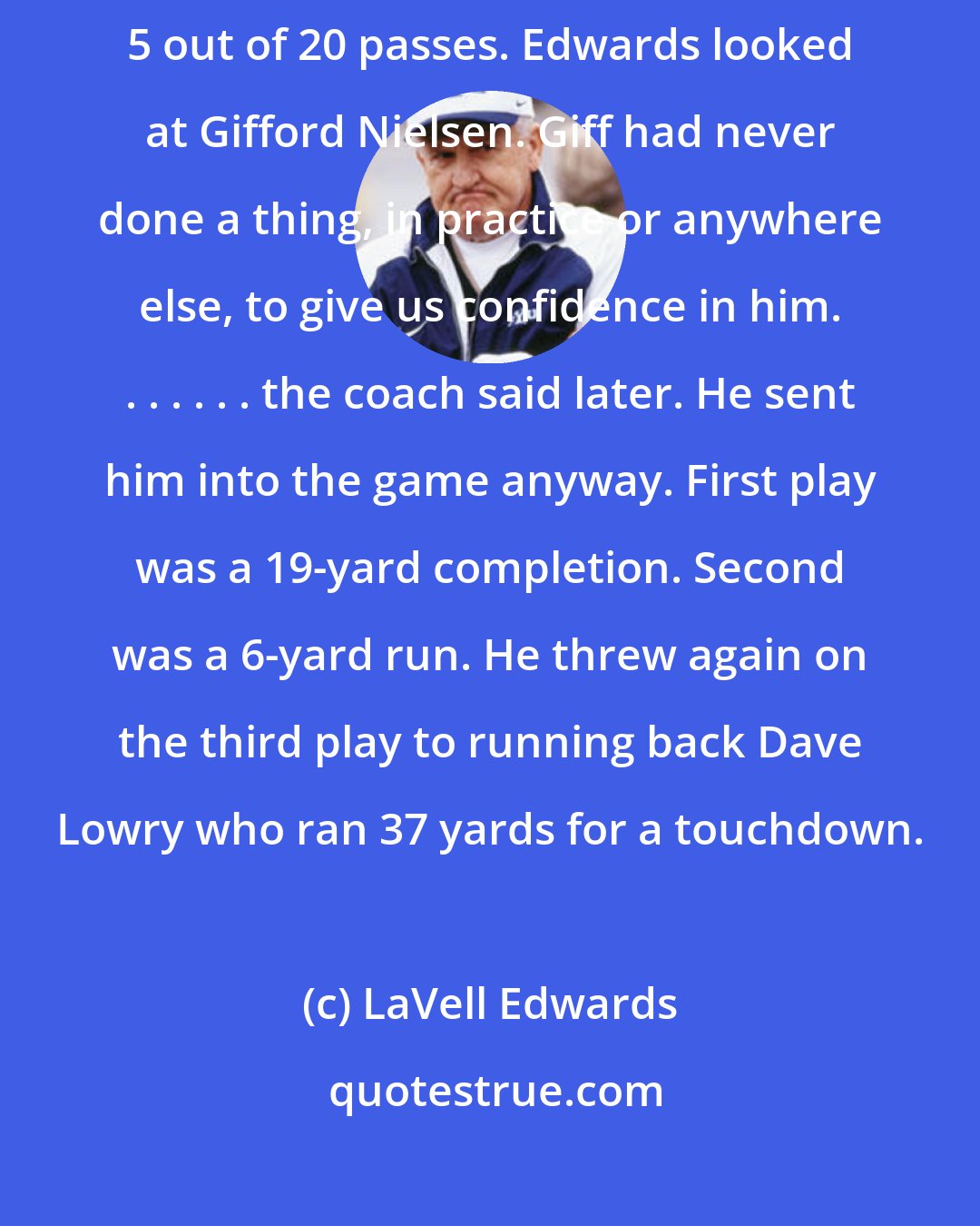 LaVell Edwards: Late in the third quarter the Cougars were behind 12-0. Duva had completed 5 out of 20 passes. Edwards looked at Gifford Nielsen. Giff had never done a thing, in practice or anywhere else, to give us confidence in him. . . . . . . the coach said later. He sent him into the game anyway. First play was a 19-yard completion. Second was a 6-yard run. He threw again on the third play to running back Dave Lowry who ran 37 yards for a touchdown.