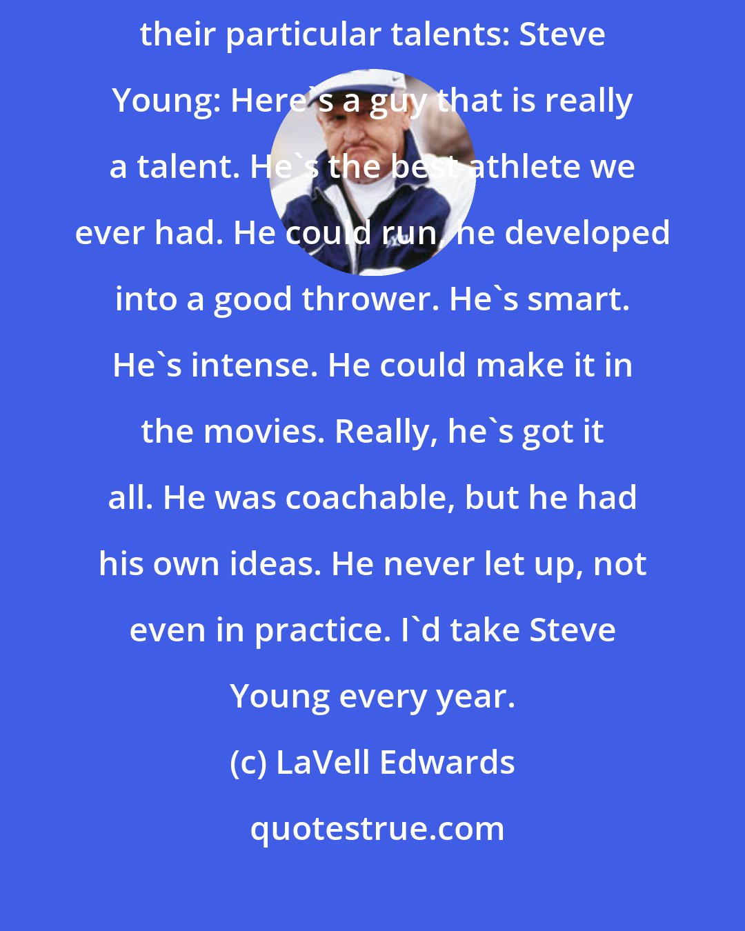 LaVell Edwards: Looking at the championship-winning quarterbacks, Edwards remembered their particular talents: Steve Young: Here's a guy that is really a talent. He's the best athlete we ever had. He could run, he developed into a good thrower. He's smart. He's intense. He could make it in the movies. Really, he's got it all. He was coachable, but he had his own ideas. He never let up, not even in practice. I'd take Steve Young every year.