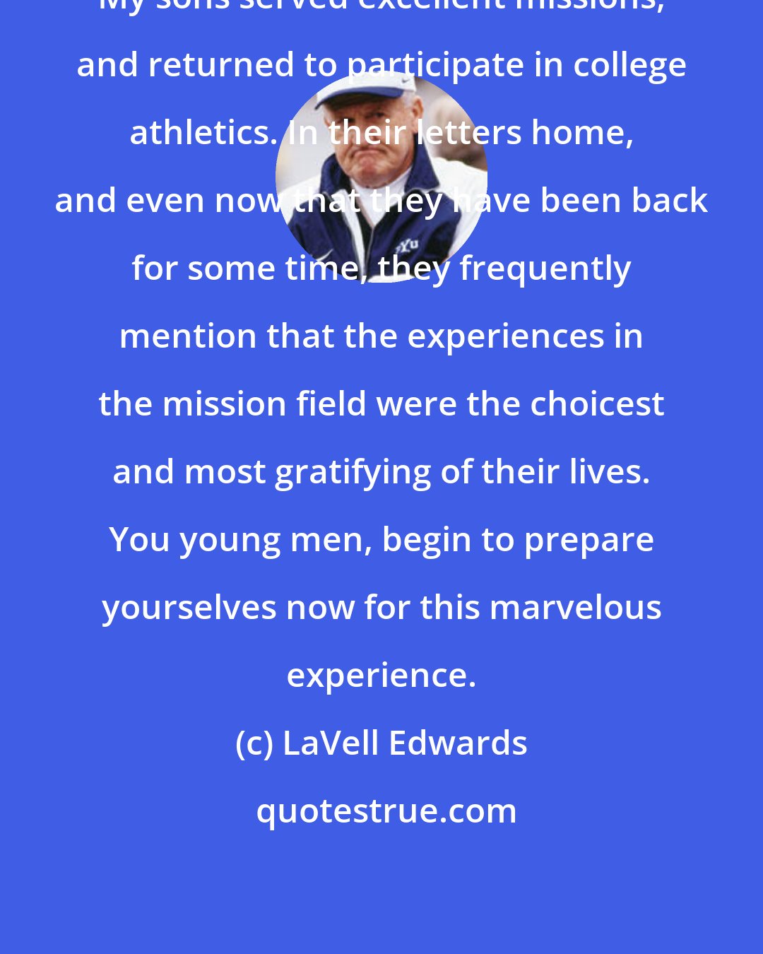 LaVell Edwards: My sons served excellent missions, and returned to participate in college athletics. In their letters home, and even now that they have been back for some time, they frequently mention that the experiences in the mission field were the choicest and most gratifying of their lives. You young men, begin to prepare yourselves now for this marvelous experience.