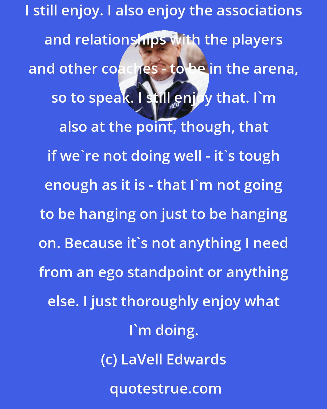 LaVell Edwards: What keeps you motivated? The challenge of putting all the elements of a team together and seeing how you do and what you become is the thing that I still enjoy. I also enjoy the associations and relationships with the players and other coaches - to be in the arena, so to speak. I still enjoy that. I'm also at the point, though, that if we're not doing well - it's tough enough as it is - that I'm not going to be hanging on just to be hanging on. Because it's not anything I need from an ego standpoint or anything else. I just thoroughly enjoy what I'm doing.