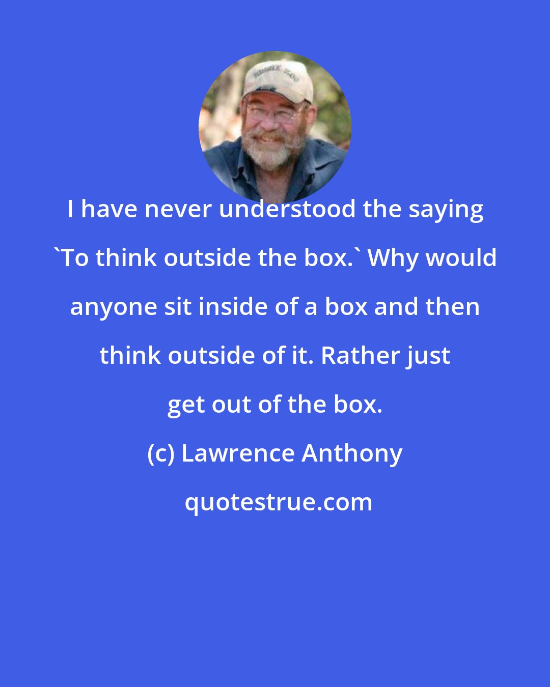 Lawrence Anthony: I have never understood the saying 'To think outside the box.' Why would anyone sit inside of a box and then think outside of it. Rather just get out of the box.