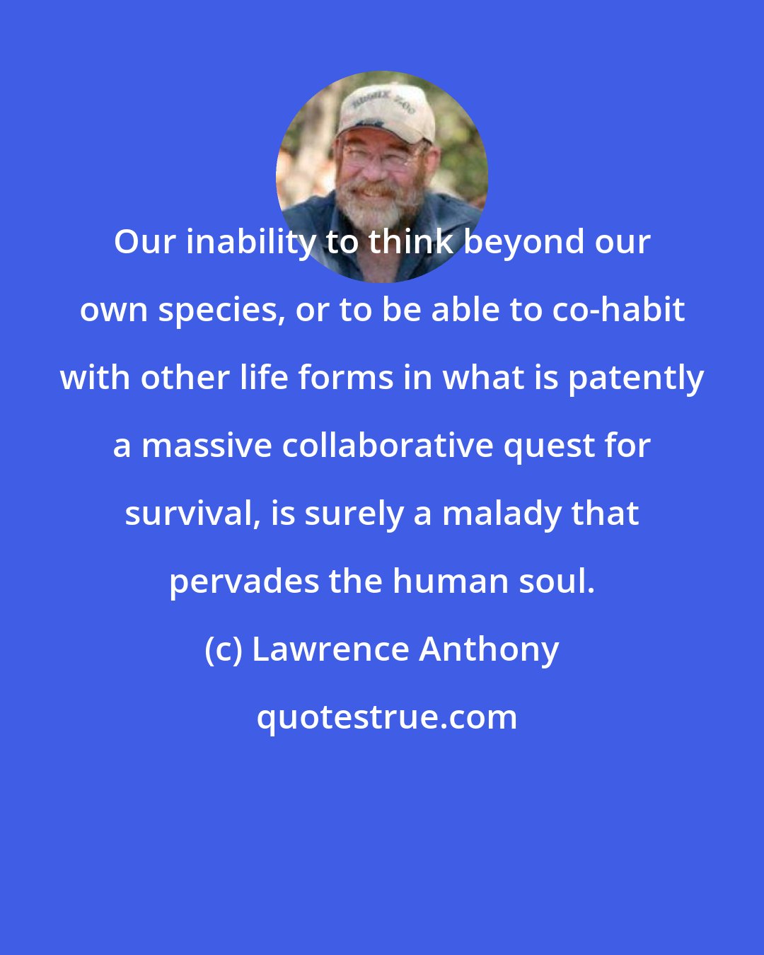 Lawrence Anthony: Our inability to think beyond our own species, or to be able to co-habit with other life forms in what is patently a massive collaborative quest for survival, is surely a malady that pervades the human soul.