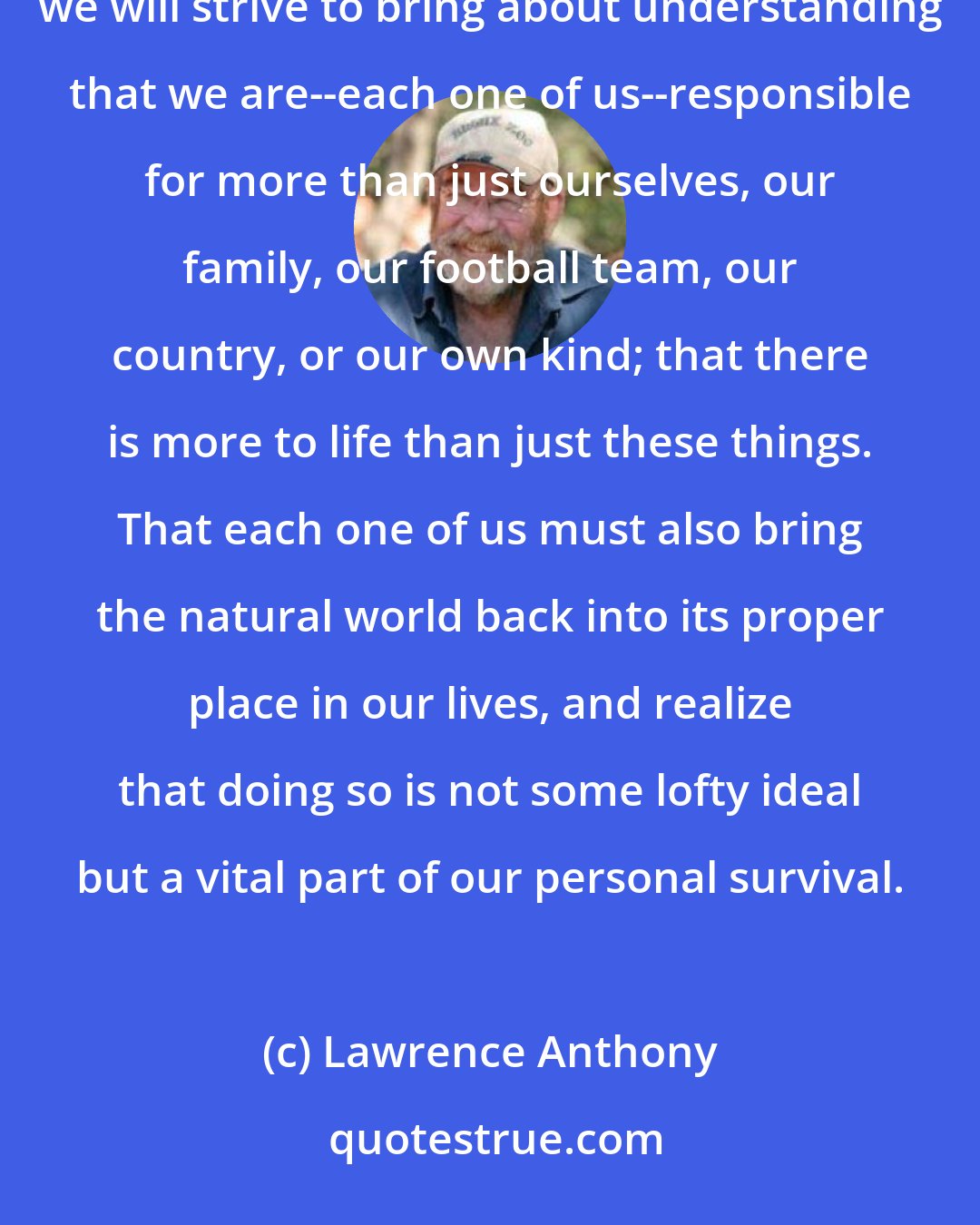 Lawrence Anthony: Why do we so mindlessly abuse our planet, our only home? The answer to that lies in each of us. Therefore, we will strive to bring about understanding that we are--each one of us--responsible for more than just ourselves, our family, our football team, our country, or our own kind; that there is more to life than just these things. That each one of us must also bring the natural world back into its proper place in our lives, and realize that doing so is not some lofty ideal but a vital part of our personal survival.