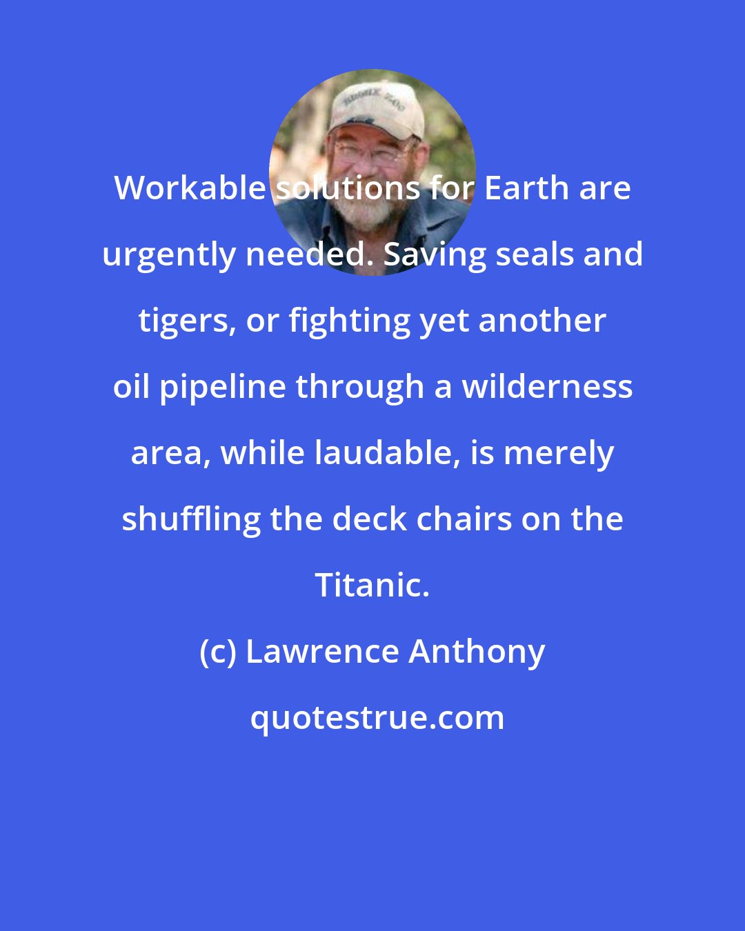 Lawrence Anthony: Workable solutions for Earth are urgently needed. Saving seals and tigers, or fighting yet another oil pipeline through a wilderness area, while laudable, is merely shuffling the deck chairs on the Titanic.