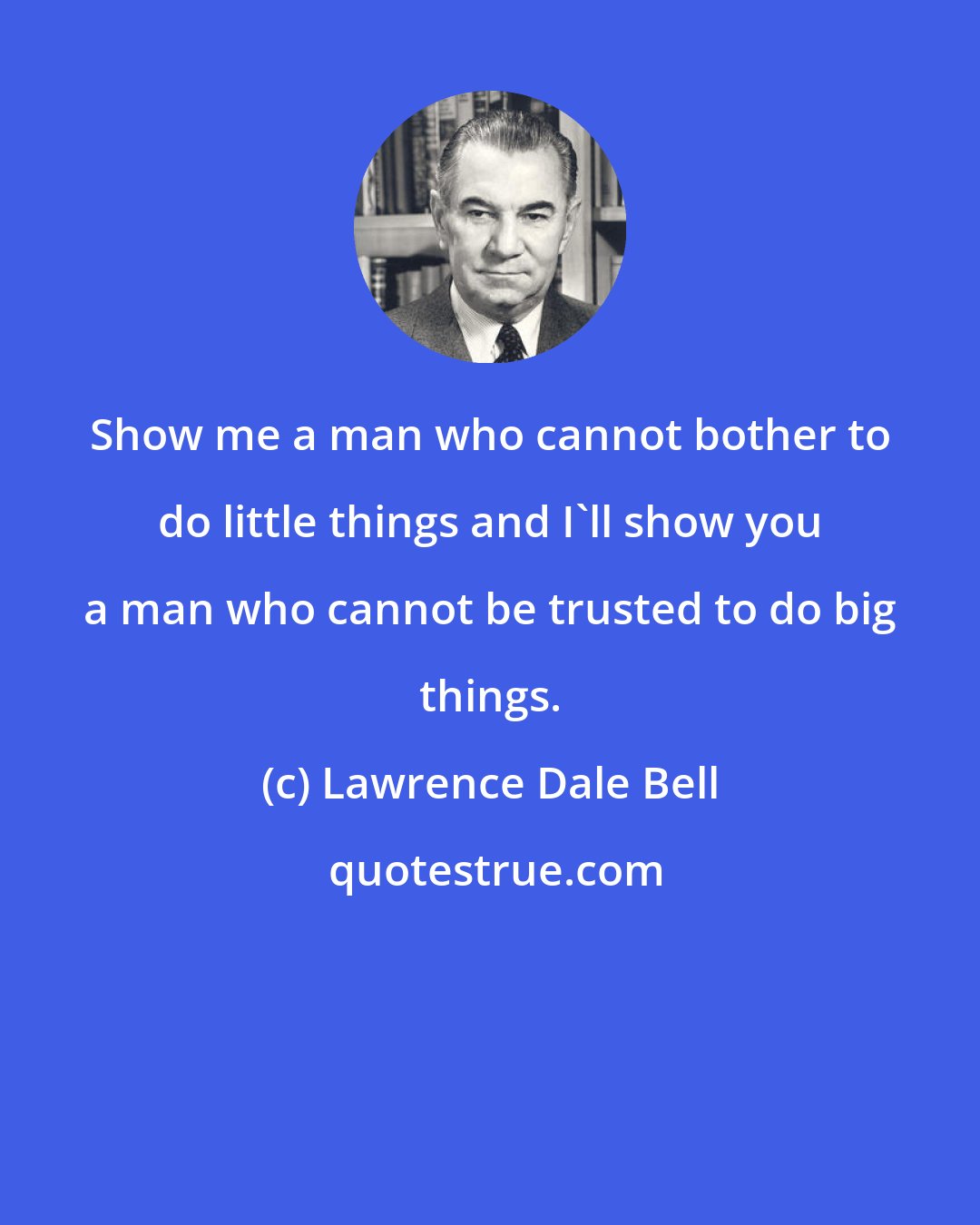 Lawrence Dale Bell: Show me a man who cannot bother to do little things and I'll show you a man who cannot be trusted to do big things.