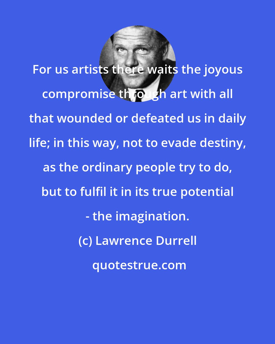 Lawrence Durrell: For us artists there waits the joyous compromise through art with all that wounded or defeated us in daily life; in this way, not to evade destiny, as the ordinary people try to do, but to fulfil it in its true potential - the imagination.