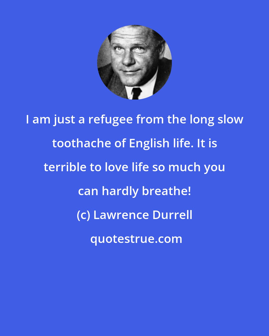 Lawrence Durrell: I am just a refugee from the long slow toothache of English life. It is terrible to love life so much you can hardly breathe!
