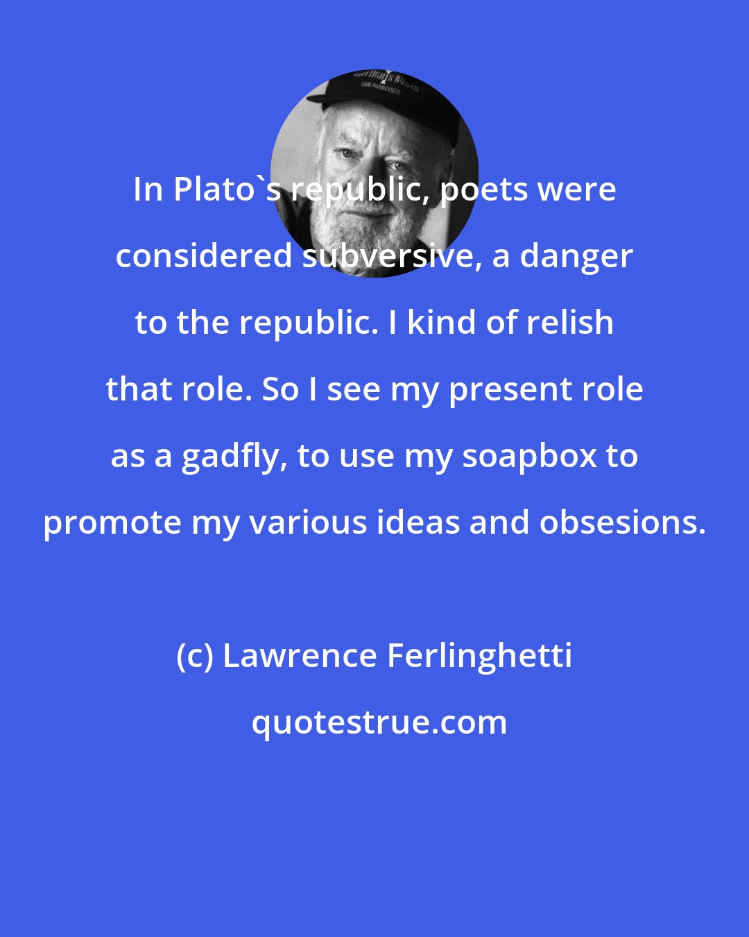 Lawrence Ferlinghetti: In Plato's republic, poets were considered subversive, a danger to the republic. I kind of relish that role. So I see my present role as a gadfly, to use my soapbox to promote my various ideas and obsesions.