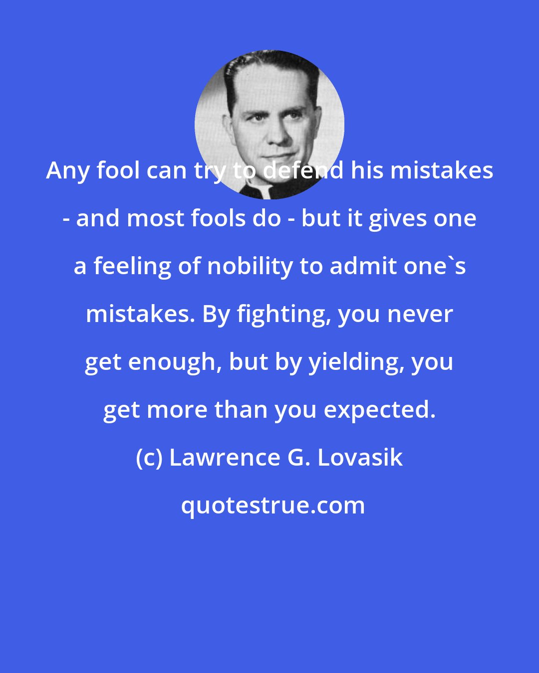 Lawrence G. Lovasik: Any fool can try to defend his mistakes - and most fools do - but it gives one a feeling of nobility to admit one's mistakes. By fighting, you never get enough, but by yielding, you get more than you expected.