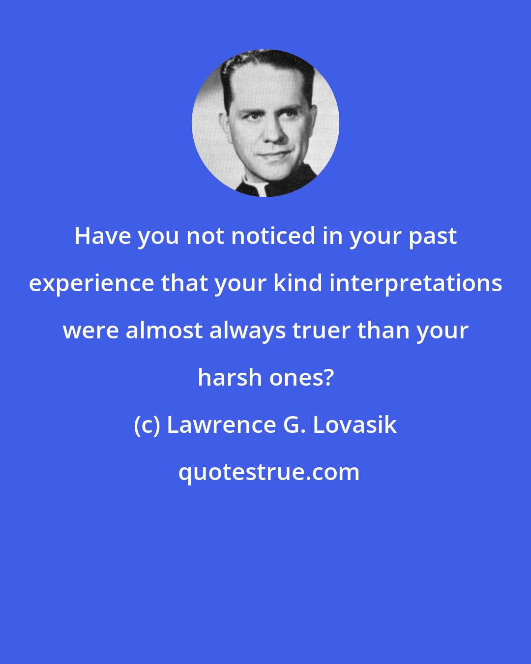Lawrence G. Lovasik: Have you not noticed in your past experience that your kind interpretations were almost always truer than your harsh ones?