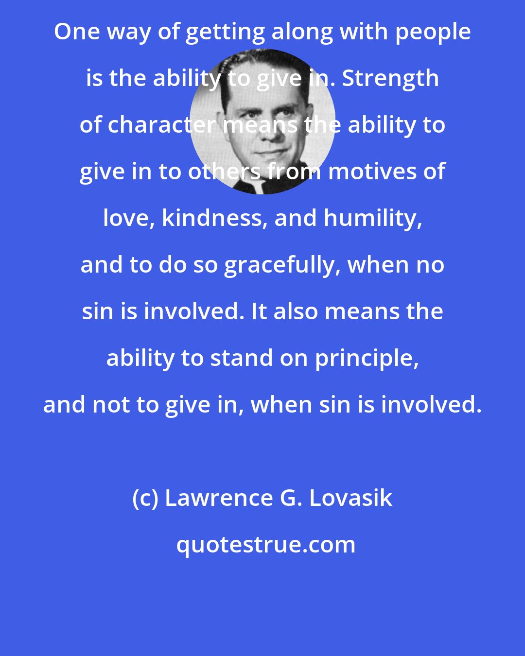 Lawrence G. Lovasik: One way of getting along with people is the ability to give in. Strength of character means the ability to give in to others from motives of love, kindness, and humility, and to do so gracefully, when no sin is involved. It also means the ability to stand on principle, and not to give in, when sin is involved.