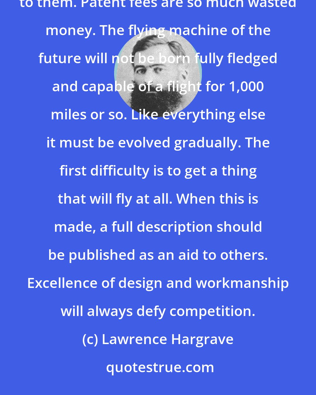 Lawrence Hargrave: Workers must root out the idea that by keeping the results of their labors to themselves a fortune will be assured to them. Patent fees are so much wasted money. The flying machine of the future will not be born fully fledged and capable of a flight for 1,000 miles or so. Like everything else it must be evolved gradually. The first difficulty is to get a thing that will fly at all. When this is made, a full description should be published as an aid to others. Excellence of design and workmanship will always defy competition.