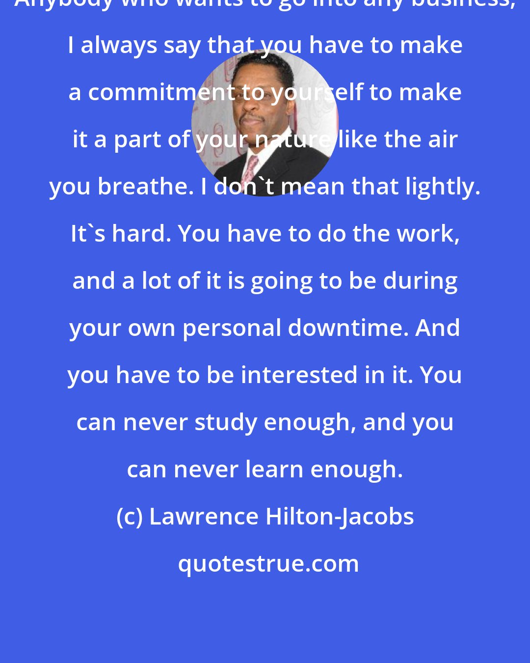 Lawrence Hilton-Jacobs: Anybody who wants to go into any business, I always say that you have to make a commitment to yourself to make it a part of your nature like the air you breathe. I don't mean that lightly. It's hard. You have to do the work, and a lot of it is going to be during your own personal downtime. And you have to be interested in it. You can never study enough, and you can never learn enough.