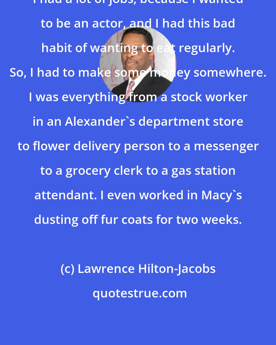 Lawrence Hilton-Jacobs: I had a lot of jobs, because I wanted to be an actor, and I had this bad habit of wanting to eat regularly. So, I had to make some money somewhere. I was everything from a stock worker in an Alexander's department store to flower delivery person to a messenger to a grocery clerk to a gas station attendant. I even worked in Macy's dusting off fur coats for two weeks.