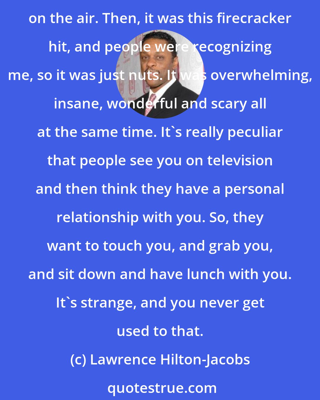 Lawrence Hilton-Jacobs: I had no idea what effect something blockbustering would have. To me, it was just a job that I was trying to do the best I could. We had shot the first five shows before it went on the air. Then, it was this firecracker hit, and people were recognizing me, so it was just nuts. It was overwhelming, insane, wonderful and scary all at the same time. It's really peculiar that people see you on television and then think they have a personal relationship with you. So, they want to touch you, and grab you, and sit down and have lunch with you. It's strange, and you never get used to that.