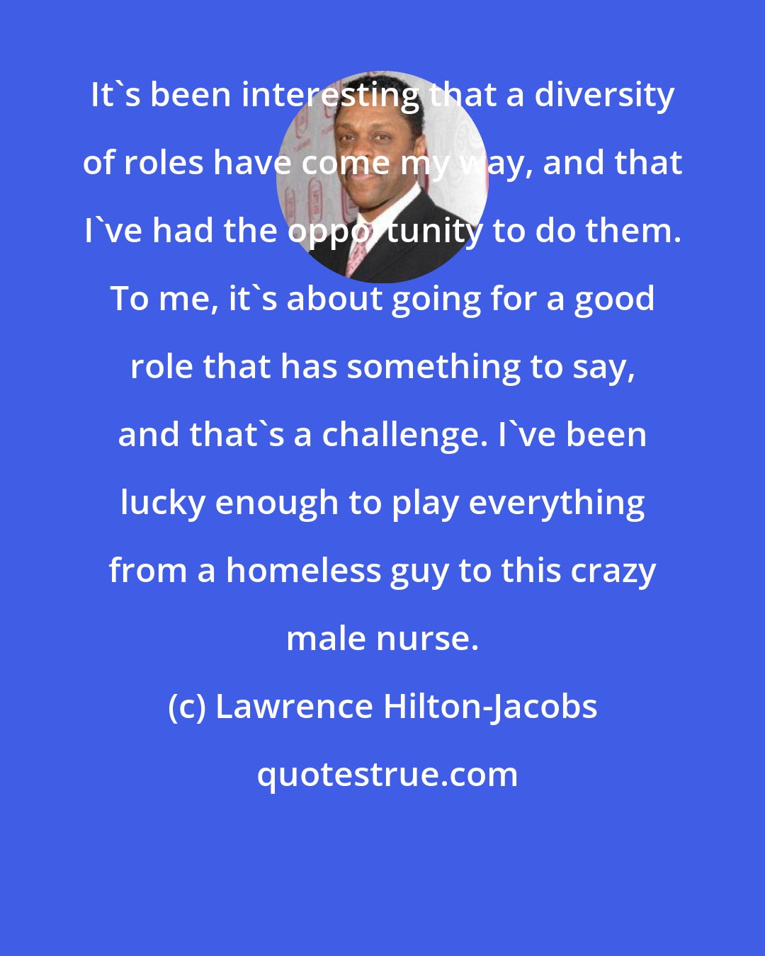 Lawrence Hilton-Jacobs: It's been interesting that a diversity of roles have come my way, and that I've had the opportunity to do them. To me, it's about going for a good role that has something to say, and that's a challenge. I've been lucky enough to play everything from a homeless guy to this crazy male nurse.