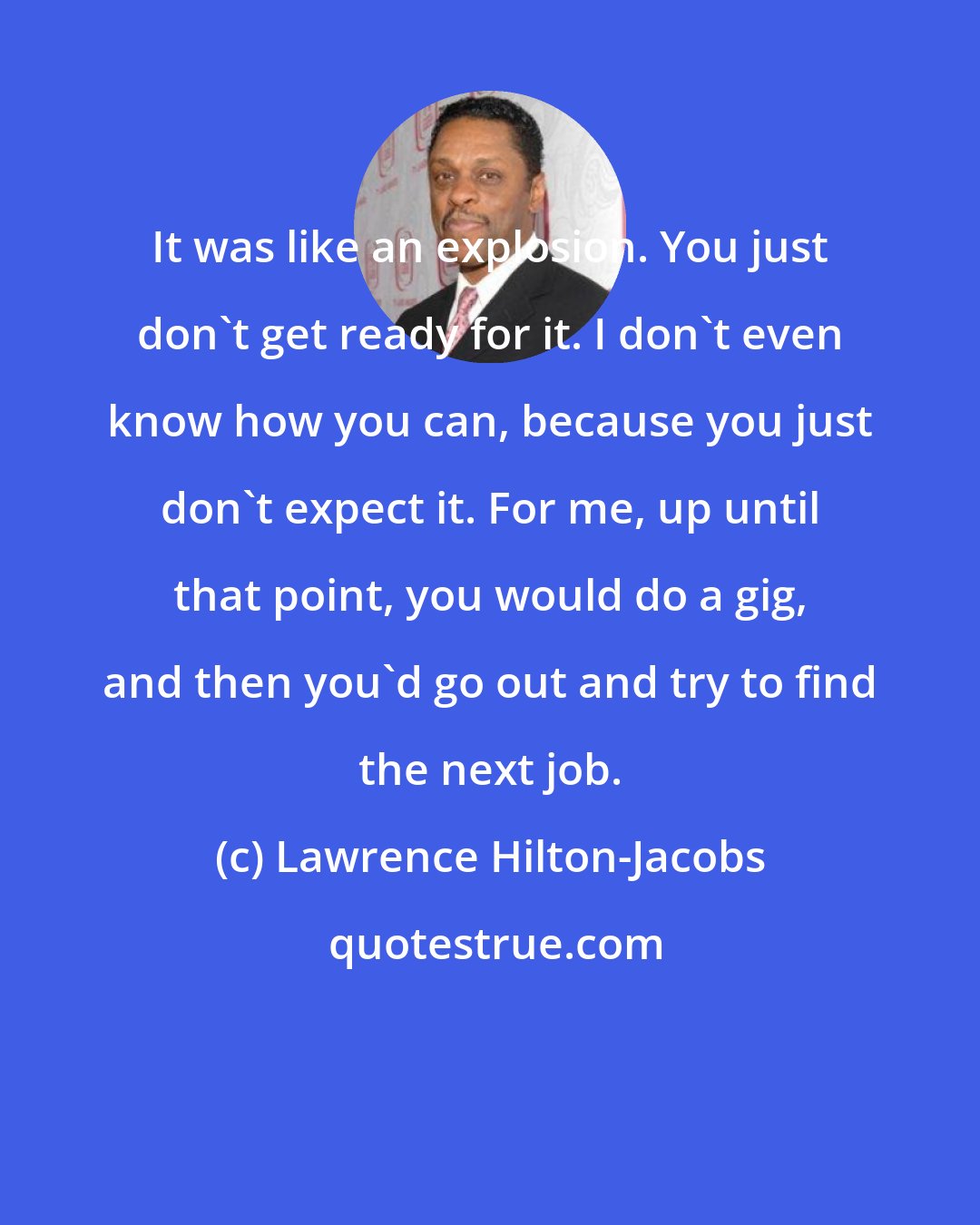 Lawrence Hilton-Jacobs: It was like an explosion. You just don't get ready for it. I don't even know how you can, because you just don't expect it. For me, up until that point, you would do a gig, and then you'd go out and try to find the next job.