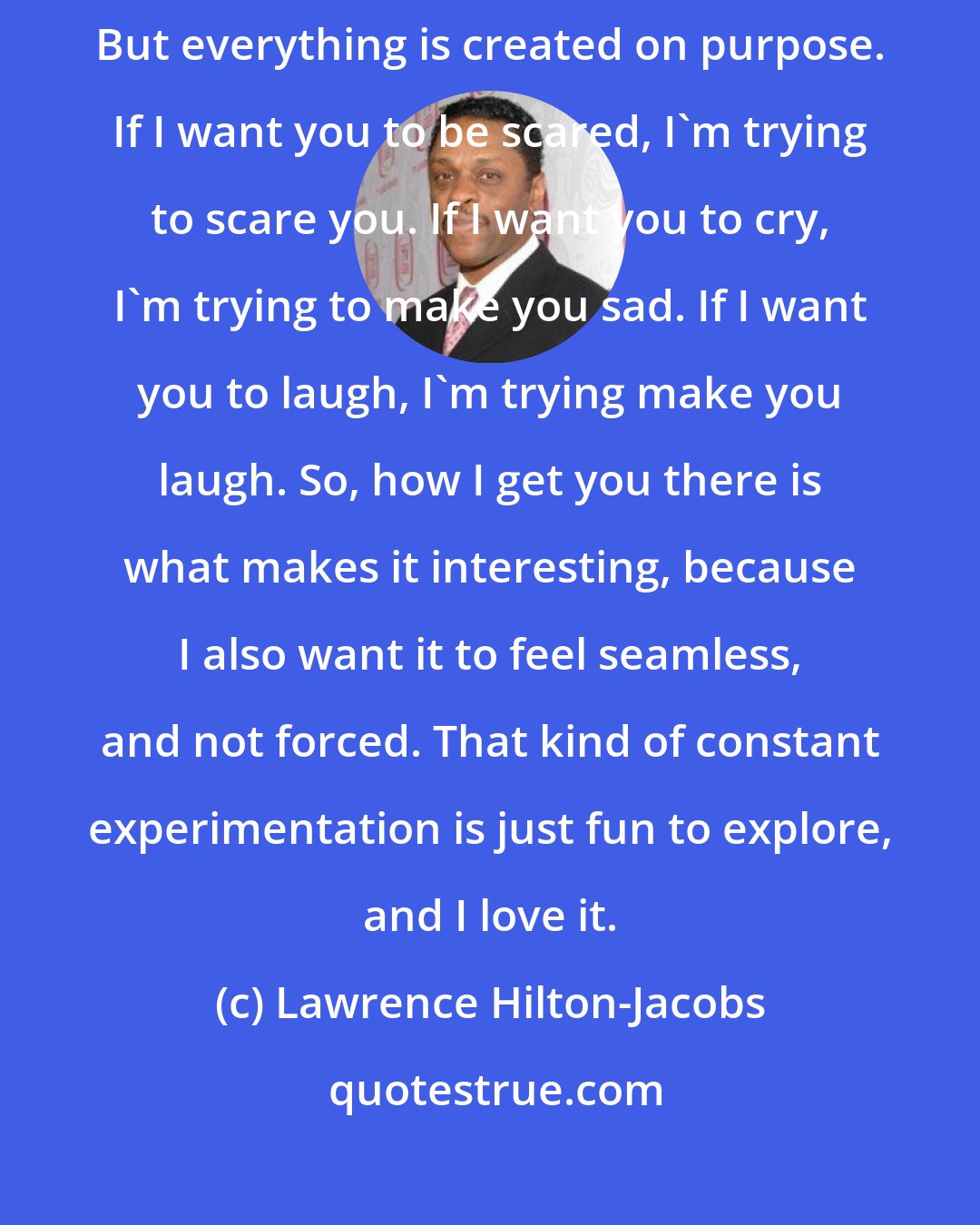 Lawrence Hilton-Jacobs: When you make a film, you're creating the illusion of a natural experience. But everything is created on purpose. If I want you to be scared, I'm trying to scare you. If I want you to cry, I'm trying to make you sad. If I want you to laugh, I'm trying make you laugh. So, how I get you there is what makes it interesting, because I also want it to feel seamless, and not forced. That kind of constant experimentation is just fun to explore, and I love it.