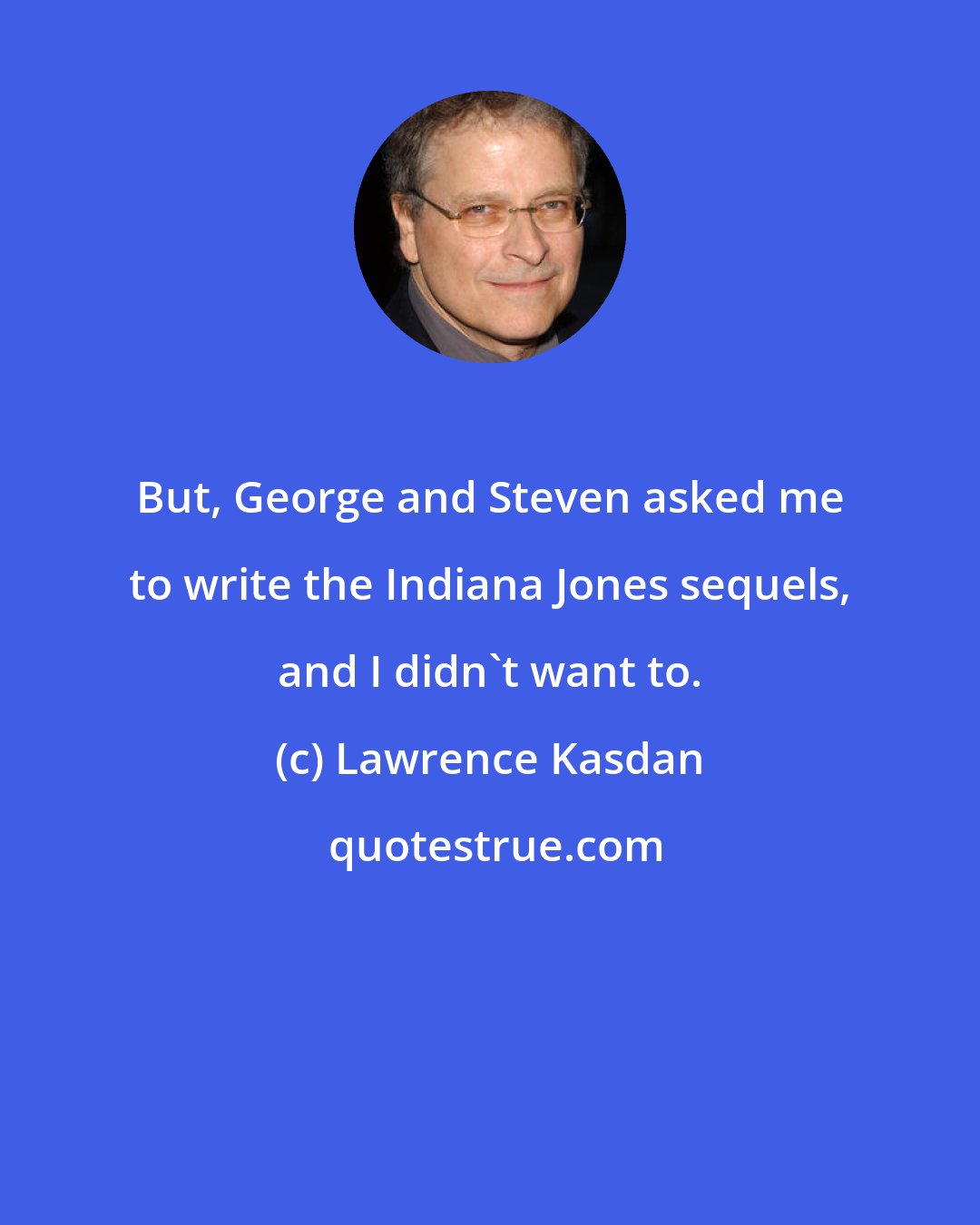 Lawrence Kasdan: But, George and Steven asked me to write the Indiana Jones sequels, and I didn't want to.