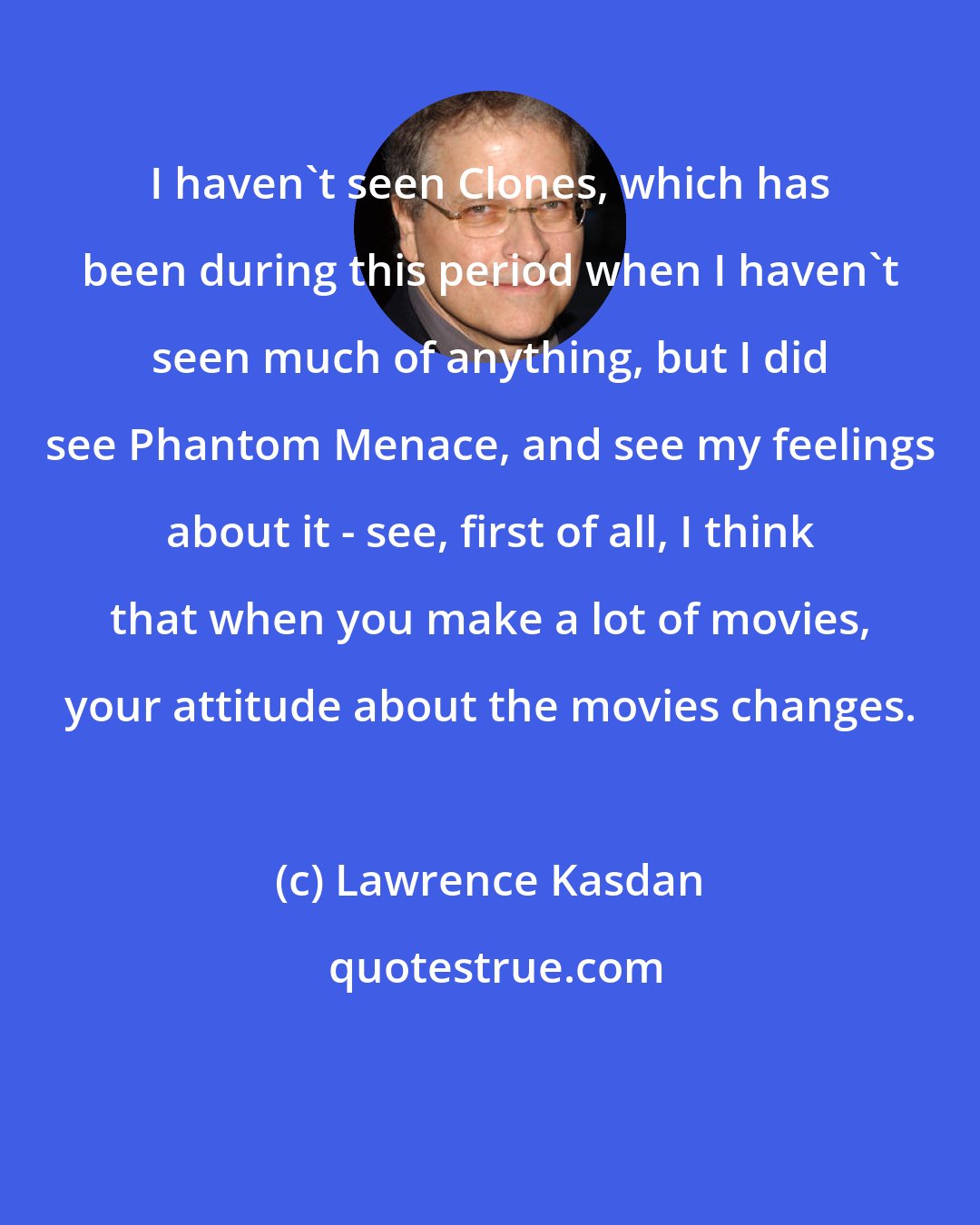 Lawrence Kasdan: I haven't seen Clones, which has been during this period when I haven't seen much of anything, but I did see Phantom Menace, and see my feelings about it - see, first of all, I think that when you make a lot of movies, your attitude about the movies changes.