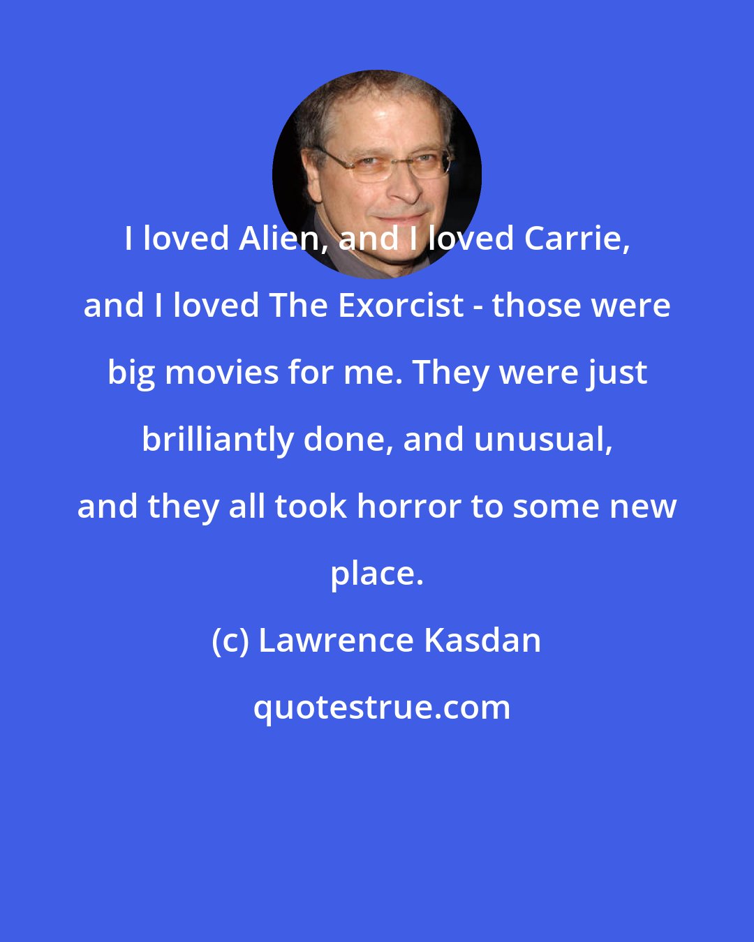 Lawrence Kasdan: I loved Alien, and I loved Carrie, and I loved The Exorcist - those were big movies for me. They were just brilliantly done, and unusual, and they all took horror to some new place.