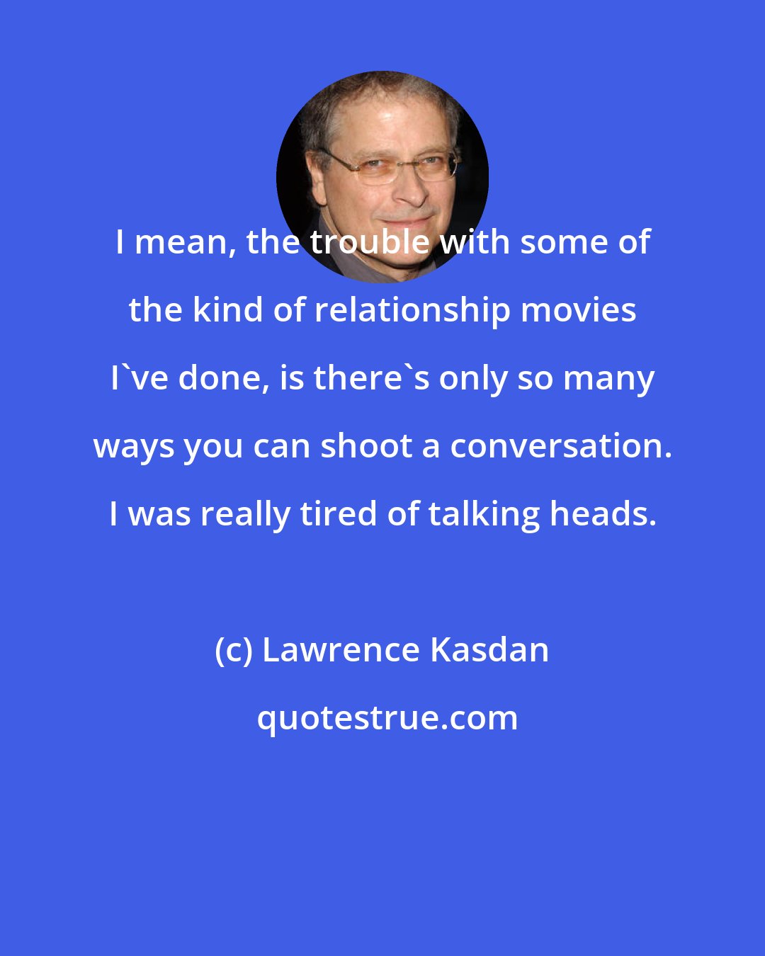 Lawrence Kasdan: I mean, the trouble with some of the kind of relationship movies I've done, is there's only so many ways you can shoot a conversation. I was really tired of talking heads.