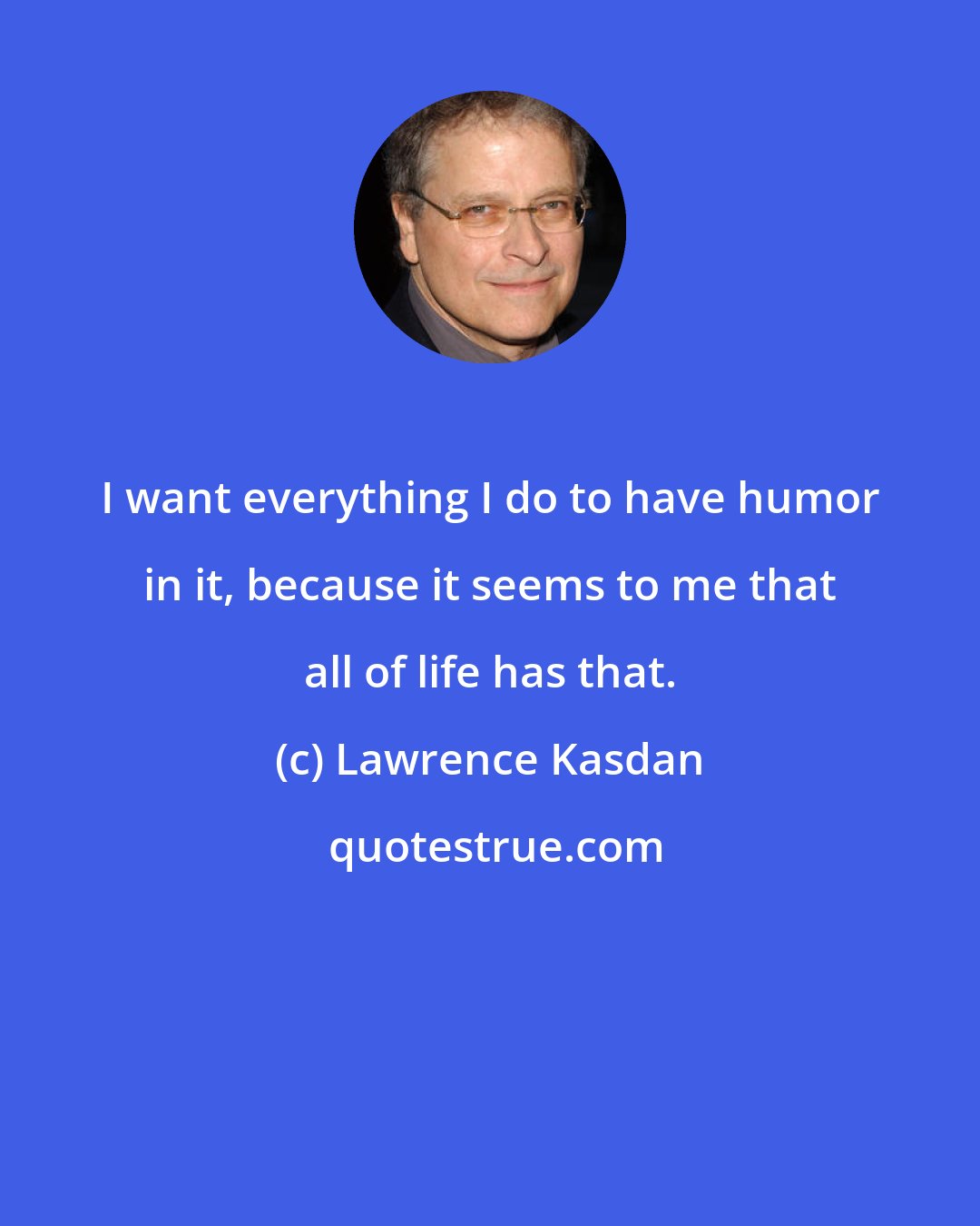 Lawrence Kasdan: I want everything I do to have humor in it, because it seems to me that all of life has that.