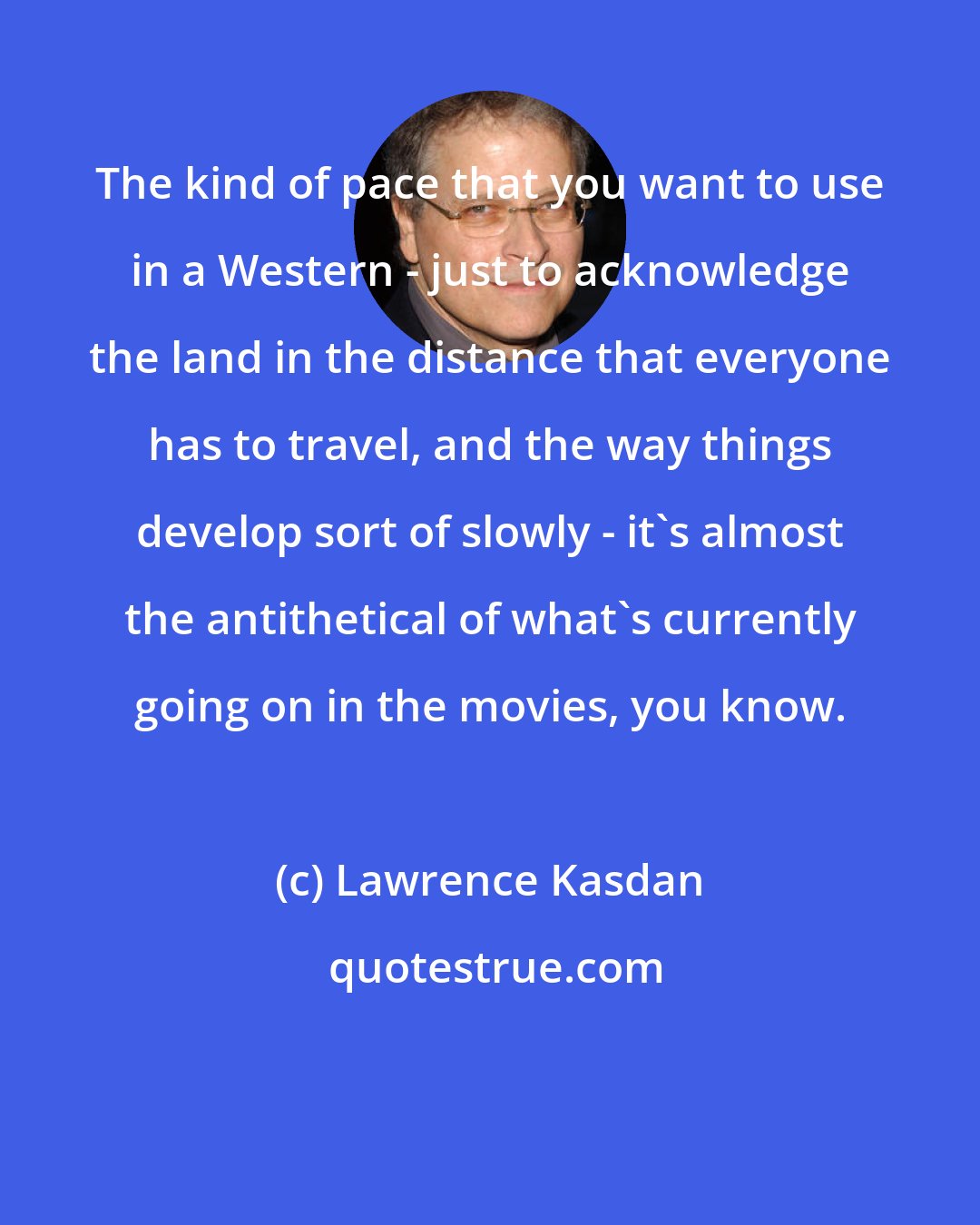 Lawrence Kasdan: The kind of pace that you want to use in a Western - just to acknowledge the land in the distance that everyone has to travel, and the way things develop sort of slowly - it's almost the antithetical of what's currently going on in the movies, you know.