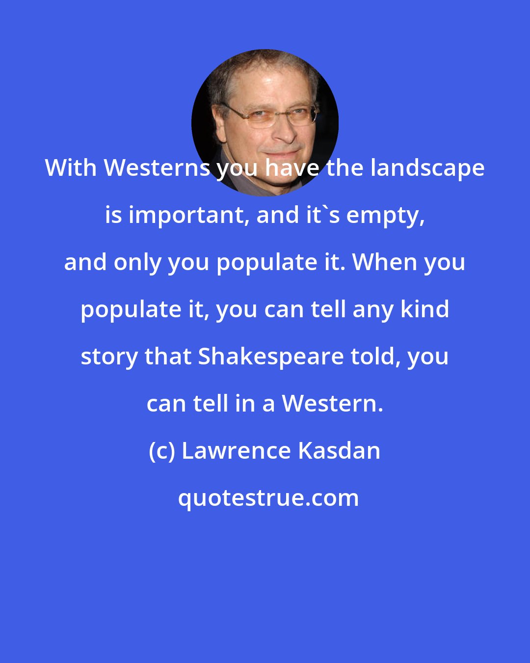 Lawrence Kasdan: With Westerns you have the landscape is important, and it's empty, and only you populate it. When you populate it, you can tell any kind story that Shakespeare told, you can tell in a Western.