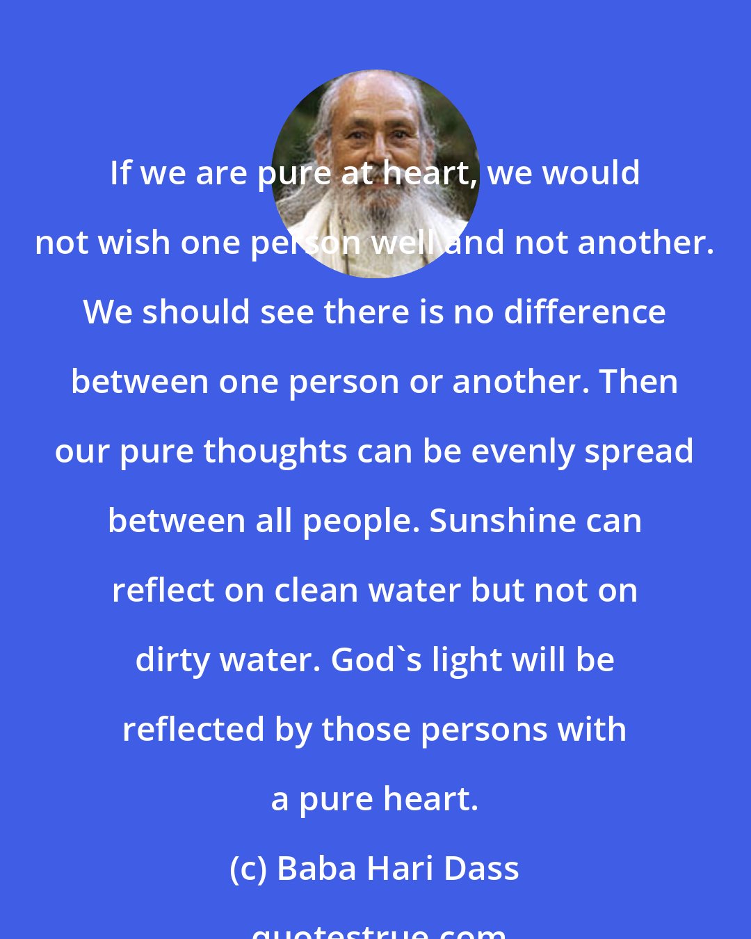 Baba Hari Dass: If we are pure at heart, we would not wish one person well and not another. We should see there is no difference between one person or another. Then our pure thoughts can be evenly spread between all people. Sunshine can reflect on clean water but not on dirty water. God's light will be reflected by those persons with a pure heart.