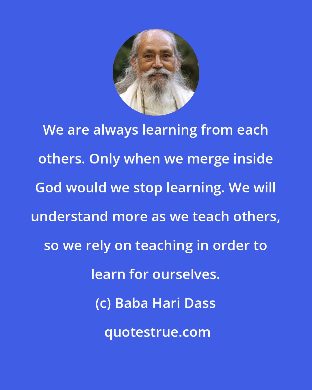 Baba Hari Dass: We are always learning from each others. Only when we merge inside God would we stop learning. We will understand more as we teach others, so we rely on teaching in order to learn for ourselves.