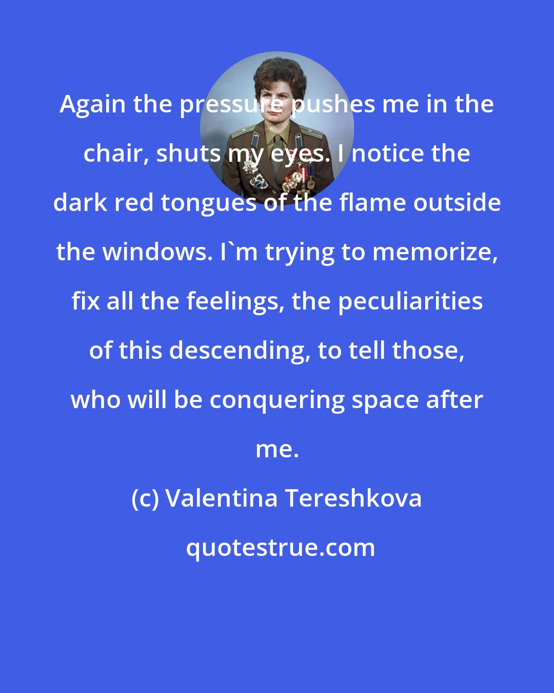 Valentina Tereshkova: Again the pressure pushes me in the chair, shuts my eyes. I notice the dark red tongues of the flame outside the windows. I'm trying to memorize, fix all the feelings, the peculiarities of this descending, to tell those, who will be conquering space after me.