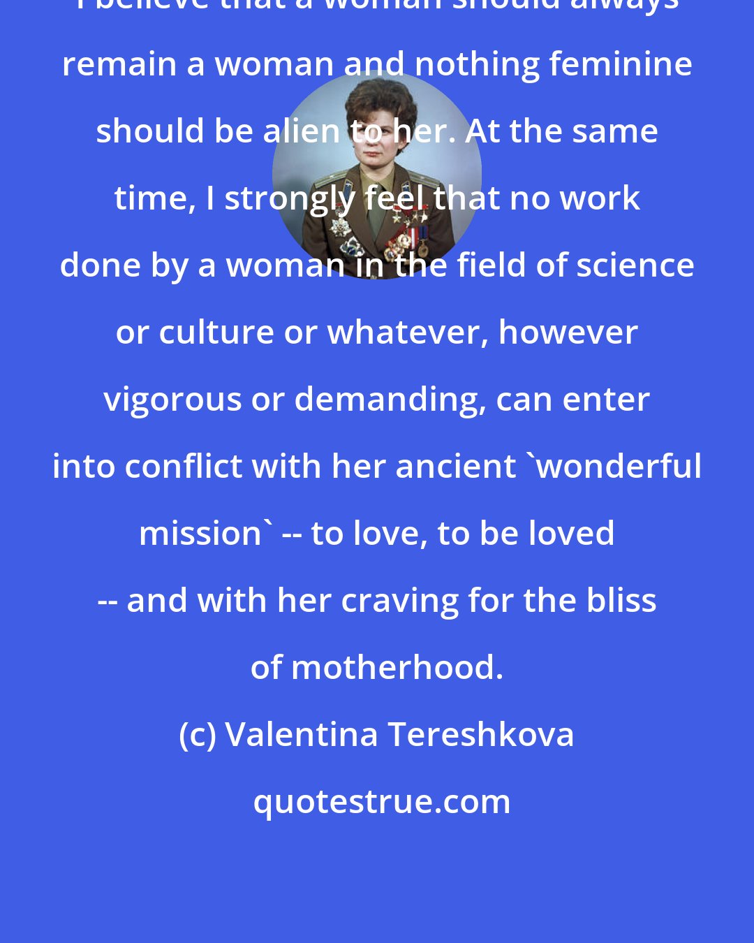 Valentina Tereshkova: I believe that a woman should always remain a woman and nothing feminine should be alien to her. At the same time, I strongly feel that no work done by a woman in the field of science or culture or whatever, however vigorous or demanding, can enter into conflict with her ancient 'wonderful mission' -- to love, to be loved -- and with her craving for the bliss of motherhood.