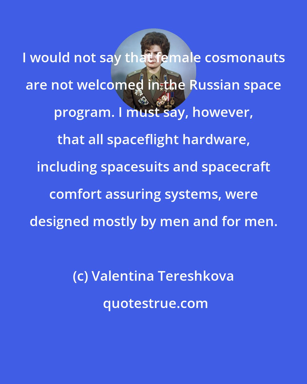 Valentina Tereshkova: I would not say that female cosmonauts are not welcomed in the Russian space program. I must say, however, that all spaceflight hardware, including spacesuits and spacecraft comfort assuring systems, were designed mostly by men and for men.