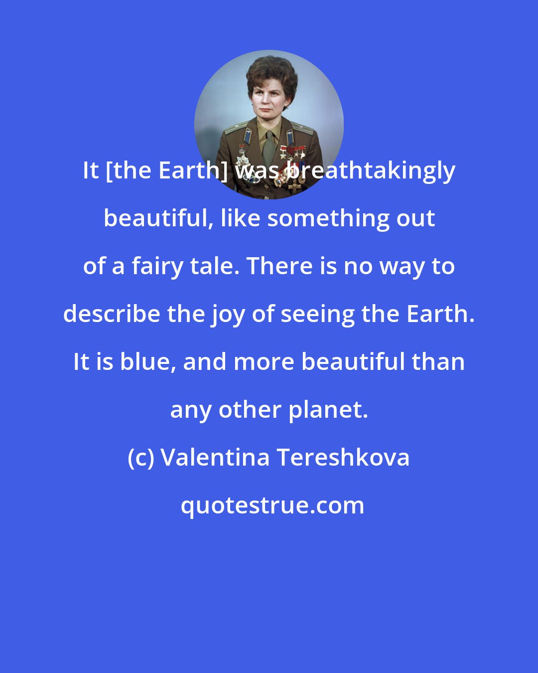 Valentina Tereshkova: It [the Earth] was breathtakingly beautiful, like something out of a fairy tale. There is no way to describe the joy of seeing the Earth. It is blue, and more beautiful than any other planet.