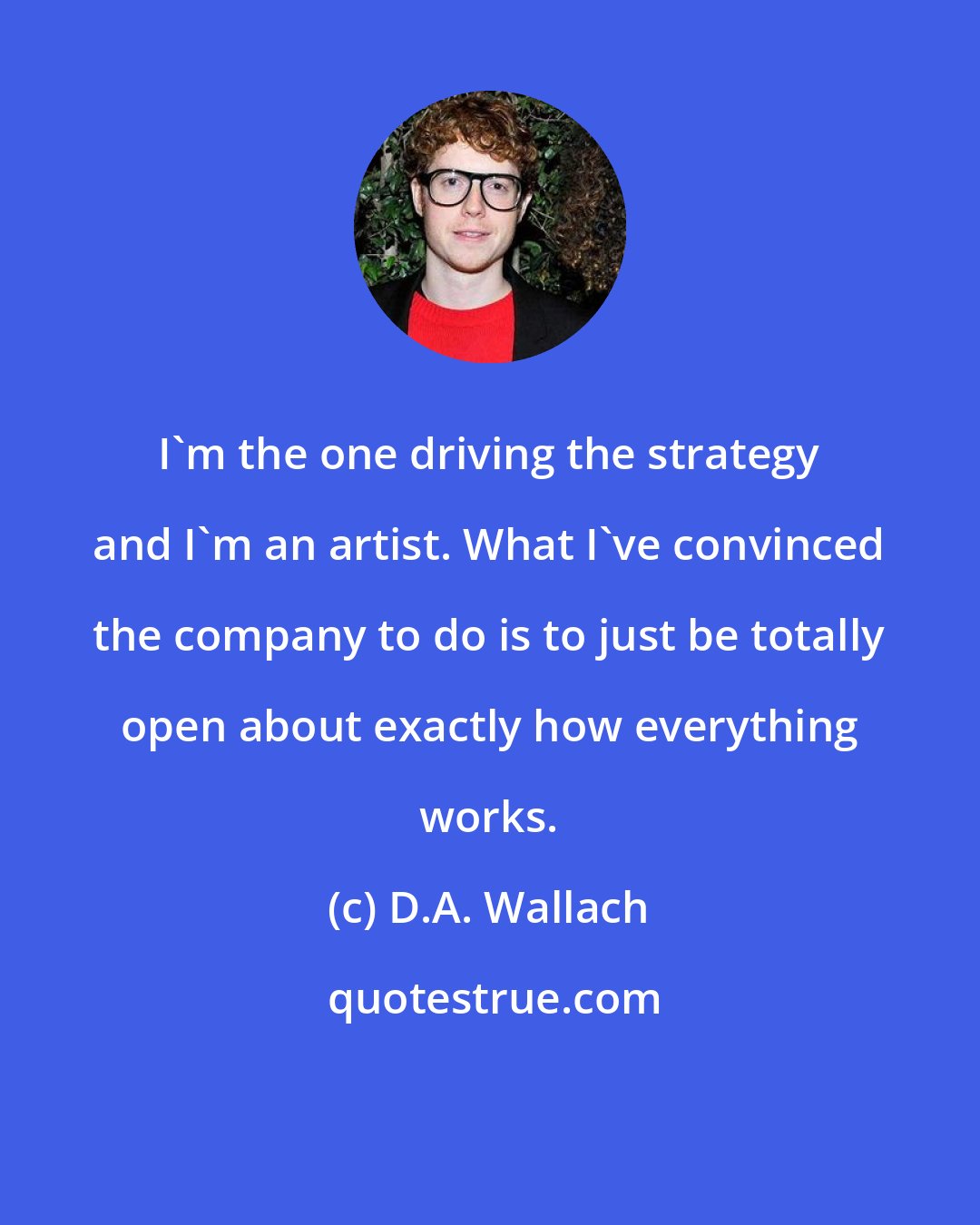 D.A. Wallach: I'm the one driving the strategy and I'm an artist. What I've convinced the company to do is to just be totally open about exactly how everything works.