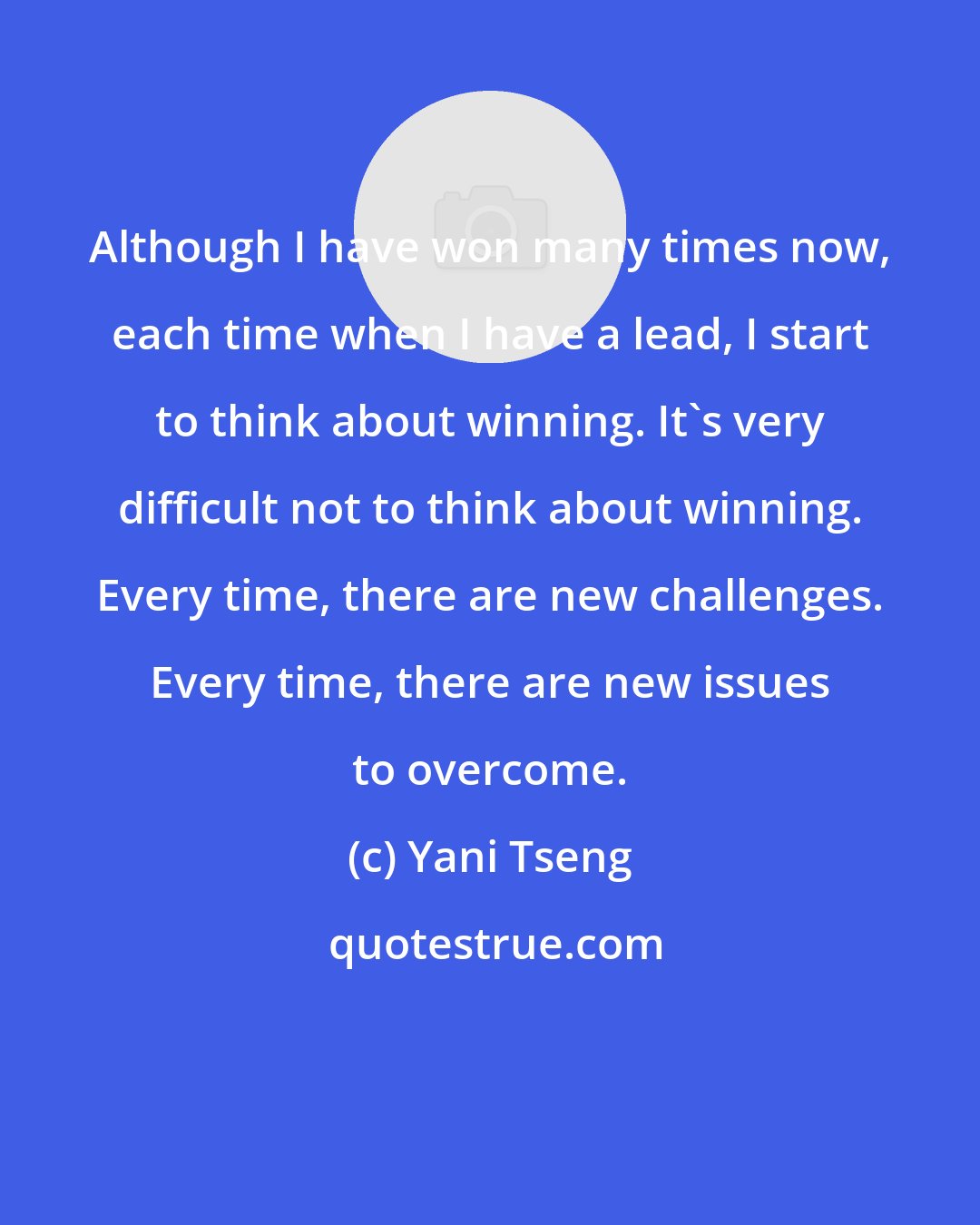 Yani Tseng: Although I have won many times now, each time when I have a lead, I start to think about winning. It's very difficult not to think about winning. Every time, there are new challenges. Every time, there are new issues to overcome.