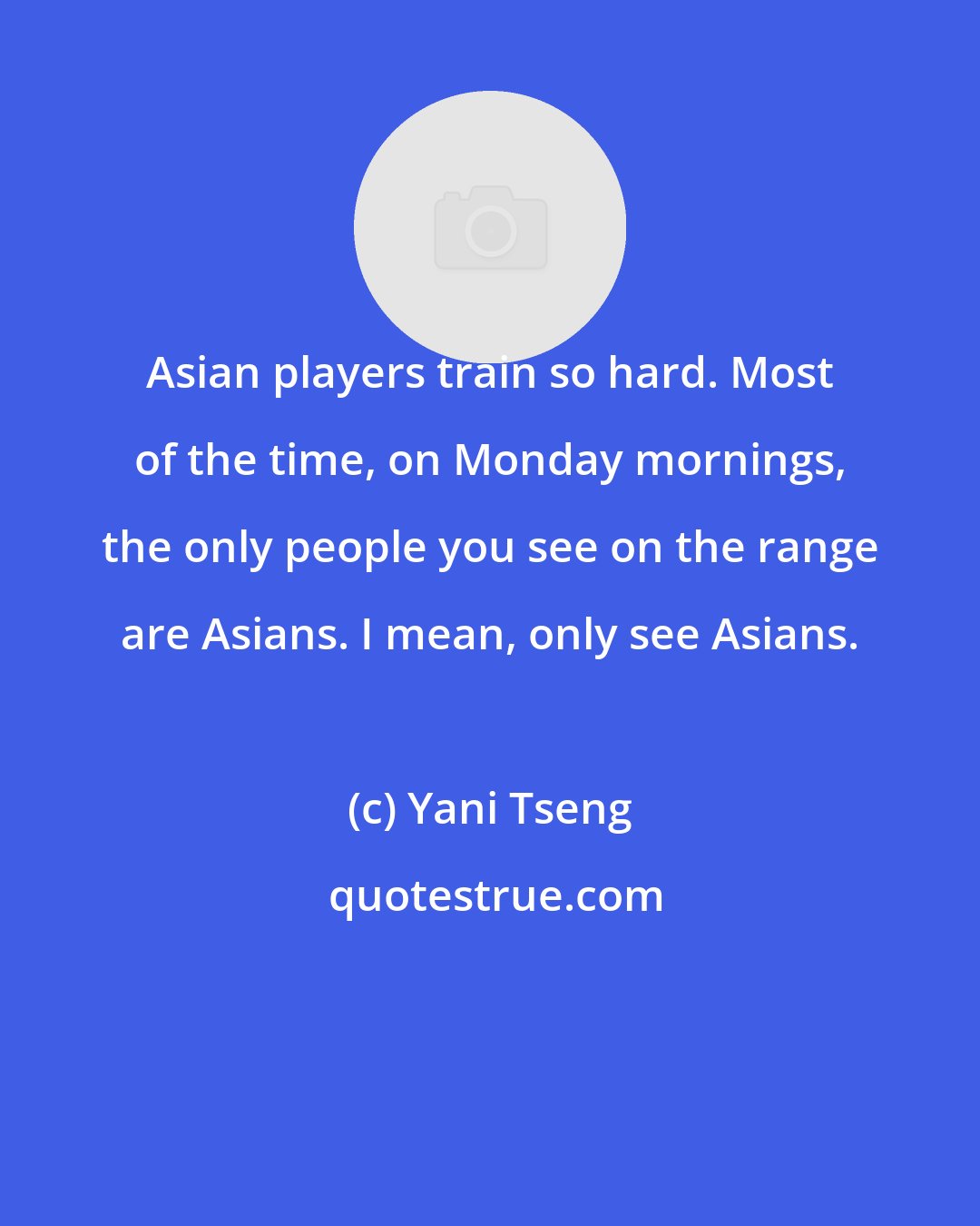 Yani Tseng: Asian players train so hard. Most of the time, on Monday mornings, the only people you see on the range are Asians. I mean, only see Asians.