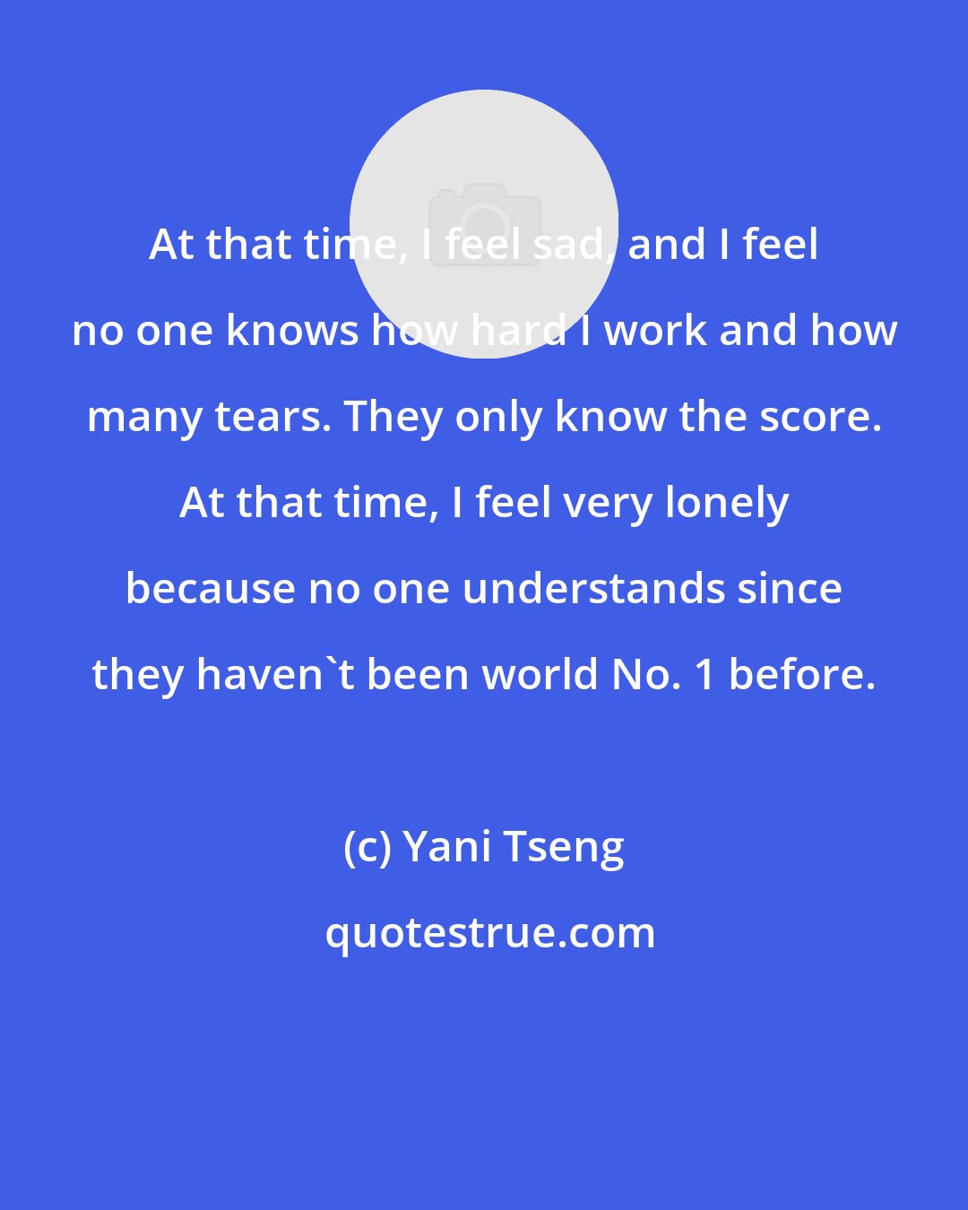 Yani Tseng: At that time, I feel sad, and I feel no one knows how hard I work and how many tears. They only know the score. At that time, I feel very lonely because no one understands since they haven't been world No. 1 before.