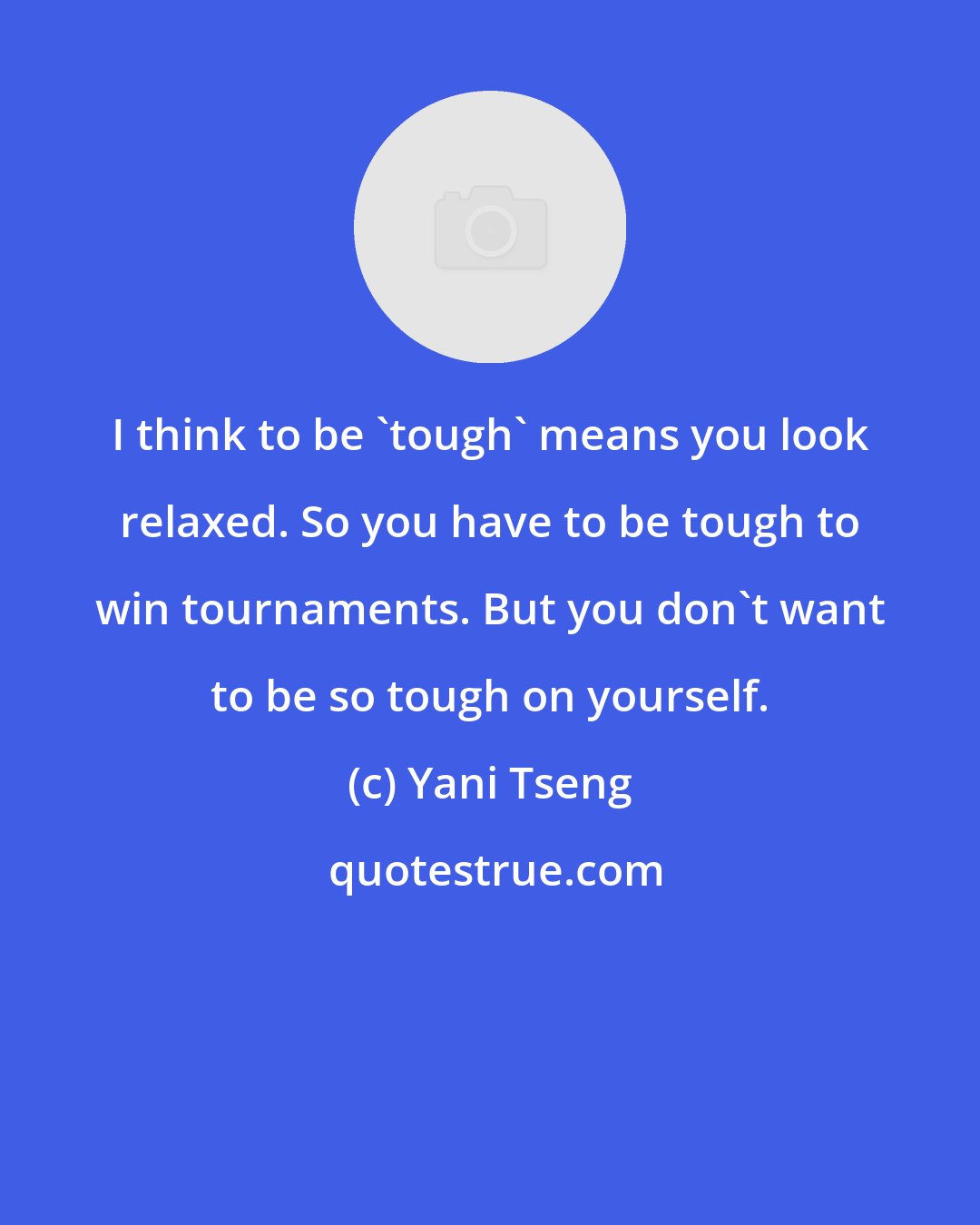 Yani Tseng: I think to be 'tough' means you look relaxed. So you have to be tough to win tournaments. But you don't want to be so tough on yourself.