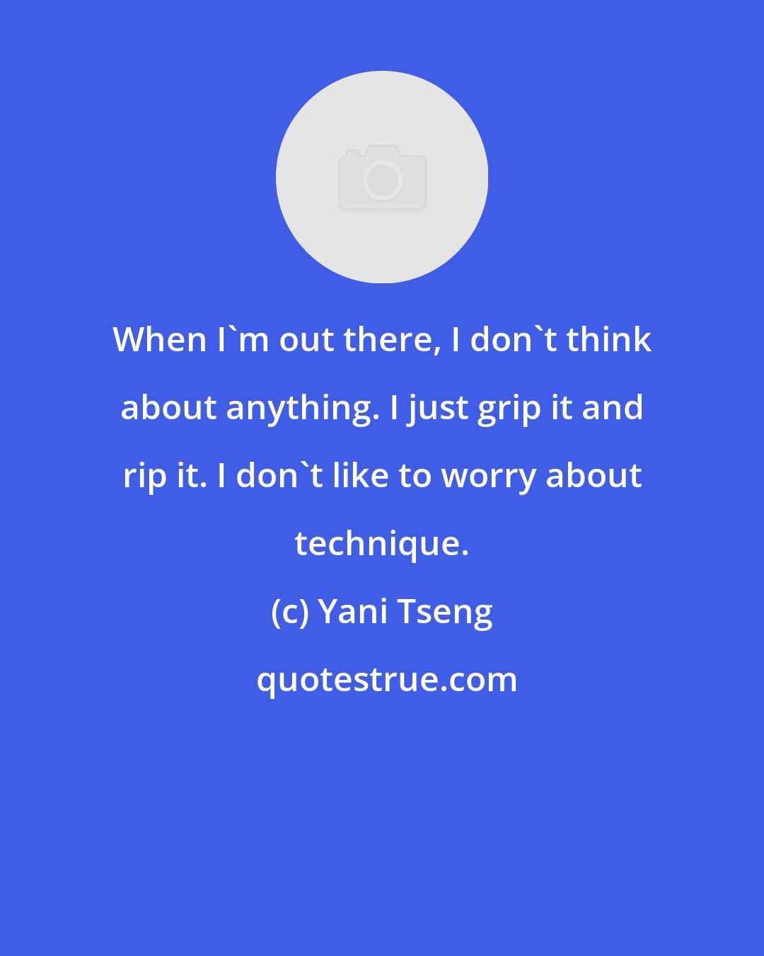 Yani Tseng: When I'm out there, I don't think about anything. I just grip it and rip it. I don't like to worry about technique.